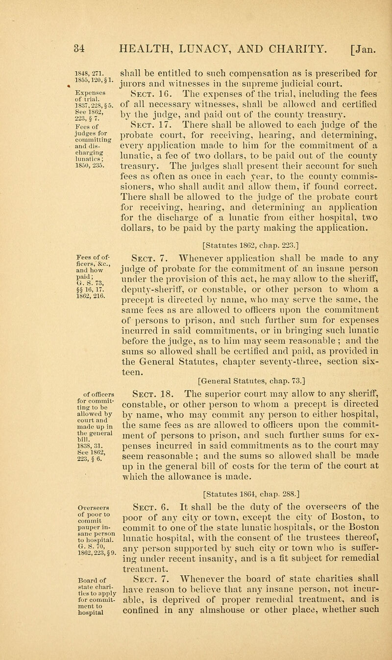 1848, 271. 1855,120, §1. Expenses of trial. 1837,228, §5. See 1862, 223, § 7. Fees of judges for committing and dis- charging lunatics; 1850, 235. Fees of of- ficers,'&c, and how paid; G. S. 73, §§ 16, 17. 1862, 216. of officers for commit- ting to be allowed by court and made up in the general bill. 1838, 31. See 1862, 223, § 6. shall be entitled to such compensation as is prescribed for jurors and witnesses in the supreme judicial court. Sect. 16. The expenses of the trial, including the fees of all necessary witnesses, shall be allowed and certified by the judge, and paid out of the county treasury. Sect. 17. There shall be allowed to each judge of the probate court, for receiving, hearing, and determining, eveiy application made to him for the commitment of a lunatic, a fee of two dollars, to be paid out of the county treasury. The judges shall present their account for such fees as often as once in each year, to the county commis- sioners, who shall audit and allow them, if found correct. There shall be allowed to the judge of the probate court for receiving, hearing, and determining an application for the discharge of a lunatic from either hospital, two dollars, to be paid by the party making the application. [Statutes 1862, chap. 223.] Sect. 7. Whenever application shall be made to any judge of probate for the commitment of an insane person under the provision of this act, he may allow to the sheriff, deputy-sheriff, or constable, or other person to whom a precept is directed b}- name, who may serve the same, the same fees as are allowed to officers upon the commitment of persons to prison, and such further sum for expenses incurred in said commitments, or in bringing such lunatic before the judge, as to him ma}r seem reasonable ; and the sums so allowed shall be certified and paid, as provided in the General Statutes, chapter seventy-three, section six- teen. [General Statutes, chap. 73.] Sect. .18. The superior court may allow to any sheriff, constable, or other person to whom a precept is directed by name, who may commit airy person to either hospital, the same fees as are allowed to officers upon the commit- ment of persons to prison, and such further sums for ex- penses incurred in said commitments as to the court may seem reasonable ; and the sums so allowed shall be made up in the general bill of costs for the term of the court at which the allowance is made. Overseers of poor to commit pauper in- sane person to hospital. G-. S. 70, 1862,223, §9. Board of state chari- ties to apply for commit- ment to hospital [Statutes 1864, chap. 288.] Sect. 6. It shall be the duty of the overseers of the poor of any city or town, except the city of Boston, to commit to one of the state lunatic hospitals, or the Boston lunatic hospital, with the consent of the trustees thereof, any person supported by such city or town who is suffer- ing under recent insanit}', and is a fit subject for remedial treatment. Sect. 7. Whenever the board of state charities shall have reason to believe that any insane person, not incur- able, is deprived of proper remedial treatment, and is confined in any almshouse or other place, whether such