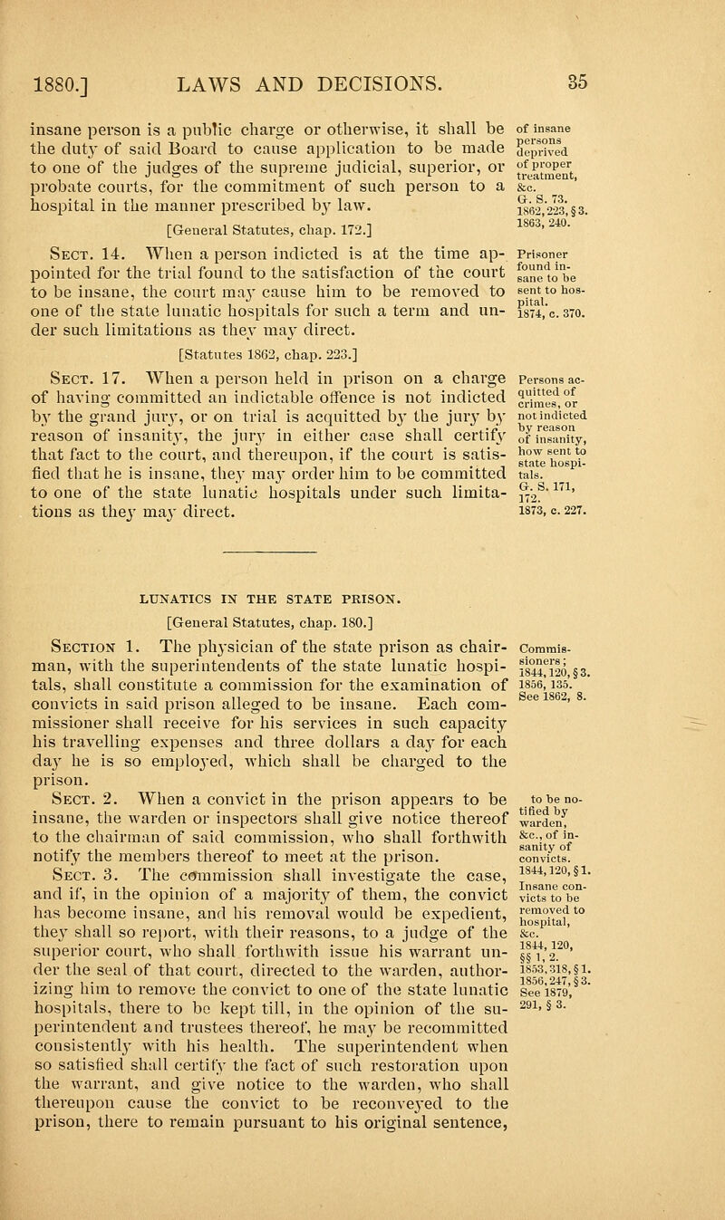 insane person is a public charge or otherwise, it shall be the duty of said Board to cause application to be made to one of the judges of the supreme judicial, superior, or probate courts, for the commitment of such person to a hospital in the manner prescribed by law. [General Statutes, chap. 172.] Sect. 14. When a person indicted is at the time ap- pointed for the trial found to the satisfaction of the court to be insane, the court ma}' cause him to be removed to one of the state lunatic hospitals for such a term and un- der such limitations as they may direct. [Statutes 1862, chap. 223.] Sect. 17. When a person held in prison on a charge of having committed an indictable offence is not indicted by the grand jury, or on trial is acquitted b}r the jury by reason of insanity, the jur}r in either case shall certify that fact to the court, and thereupon, if the court is satis- fied that he is insane, they may order him to be committed to one of the state lunatic hospitals under such limita- tions as they may direct. of insane persons deprived of proper treatment, &o. G. S. 73. 1862,223, §3. 1863, 240. Prisoner found in- sane to be sent to hos- pital. 1874, c. 370. Persons ac- quitted of crimes, or not indicted by reason of insanity, how sent to state hospi- tals. G. S. 171, 172. 1873, c. 227. LUNATICS IN THE STATE PRISON. [General Statutes, chap. 180.] Section 1. The physician of the state prison as chair- man, with the superintendents of the state lunatic hospi- tals, shall constitute a commission for the examination of convicts in said prison alleged to be insane. Each com- missioner shall receive for his services in such capacity his travelling expenses and three dollars a day for each day he is so emploj'ed, which shall be charged to the prison. Sect. 2. When a convict in the prison appears to be insane, the warden or inspectors shall give notice thereof to the chairman of said commission, who shall forthwith notify the members thereof to meet at the prison. Sect. 3. The commission shall investigate the case, and if, in the opinion of a majority of them, the convict has become insane, and his removal would be expedient, they shall so report, with their reasons, to a judge of the superior court, who shall forthwith issue his warrant un- der the seal of that court, directed to the warden, author- izing him to remove the convict to one of the state lunatic hospitals, there to be kept till, in the opinion of the su- perintendent and trustees thereof, he may be recommitted consistently with his health. The superintendent when so satisfied shall certify the fact of such restoration upon the warrant, and give notice to the warden, who shall thereupon cause the convict to be reconveyed to the prison, there to remain pursuant to his original sentence, Commis- sioners ; 1844,120, §3. 1856, 135. See 1862, 8. to be no- tified by warden, &c, of in- sanity of convicts. 1844,120, §1. Insane con- victs to be removed to hospital, &c. 1S44, 120, §§ 1.2. 1853,318, §1. 1856,247, §3. See 1879, 291, § 3.
