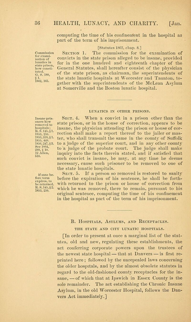 Commission for exami- nation of lunatics in state prison, how consti- tuted. G-. S. 180, §1- 1862, 165. computing the time of his confinement in the hospital as part of the term of his imprisonment. [Statutes 1862, chap. 8.] Section 1. The commission for the examination of convicts in the state prison alleged to be insane, provided for in the one hundred and eighteenth chapter of the General Statutes, shall hereafter consist of the physician of the state prison, as chairman, the superintendents of the state lunatic hospitals at Worcester and Taunton, to- gether with the superintendents of the McLean Asylum at Somerville and the Boston lunatic hospital. Insane pris- oners how removed to hospitals; R.8.145,§1. 1853, 259. 1853,318, §1. 1855, 449. 1856,247, §3. See 1864, 288, § 10. 12 Allen, 510. if sane he- fore term expires, to he returned. R.S,145,§2. 1853, 259. LUNATICS IN OTHER PRISONS. Sect. 4. When a convict in a prison other than the state prison, or in the house of correction, appears to be insane, the physician attending the prison or house of cor- rection shall make a report thereof to the jailer or mas- ter, who shall transmit the same in the county of Suffolk to a judge of the superior court, and in any other county to a judge of the probate court. The judge shall make inquiry into the facts therein stated, and if satisfied that such convict is insane, he rnay, at an}* time he deems necessaiy, cause such prisoner to be removed to one of the state lunatic hospitals. Sect. 5. If a person so removed is restored to sanity before the expiration of his sentence, he shall be forth- with returned to the prison or house of correction from which he was removed, there to remain, pursuant to his original sentence, computing the time of his confinement in the hospital as part of the term of his imprisonment. B. Hospitals, Asylums, and Receptacles. THE STATE AND CITY LUNATIC HOSPITALS. [In order to present at once a marginal list of the stat- utes, old and new, regulating these establishments, the act conferring corporate powers upon the trustees of the newest state hospital — that at Danvers — is first re- printed here ; followed by the unrepealed laws concerning the older hospitals, and by the almost obsolete statutes in regard to the old-fashioned county receptacles for the in- sane, — of which that at Ipswich in Essex County is the sole remainder. The act establishing the Chronic Insane Asylum, in the old Worcester Hospital, follows the Dan- vers Act immediately.]
