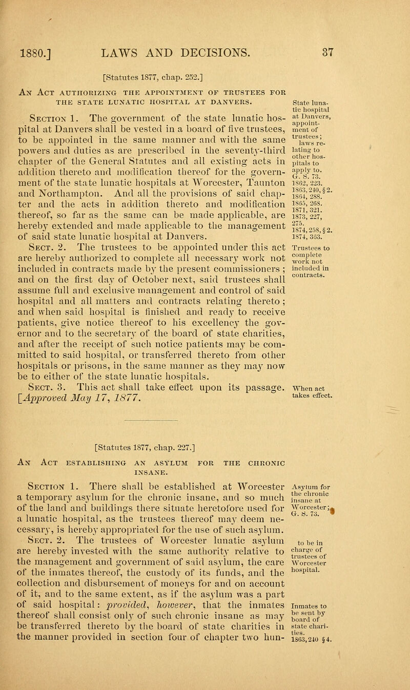 [Statutes 1377, chap. 252.] An Act authorizing the appointment of trustees for the state lunatic hospital at danvers. Section 1. The government of the state lunatic hos- pital at Danvers shall be vested in a board of five trustees, to be appointed in the same manner and with the same powers and duties as are prescribed in the seventj'-third chapter of the General Statutes and all existing acts in addition thereto and modification thereof for the govern- ment of the state lunatic hospitals at Worcester, Taunton and Northampton. And all the provisions of said chap- ter and the acts in addition thereto and modification thereof, so far as the same can be made applicable, are herebj' extended and made applicable to the management of said state lunatic hospital at Danvers. Sect. 2. The trustees to be appointed under this act are hereby authorized to complete all necessary work not included in contracts made by the present commissioners ; and on the first day of October next, said trustees shall assume full and exclusive management and control of said hospital and all matters and contracts relating thereto ; and when said hospital is finished and ready to receive patients, give notice thereof to his excellency the gov- ernor and to the secretaiy of the board of state charities, and after the receipt of such notice patients may be com- mitted to said hospital, or transferred thereto from other hospitals or prisons, in the same manner as they may now be to either of the state lunatic hospitals. Sect. 3. This act shall take effect upon its passage. [Approved May 17, 1877. State luna- tic hospital at Danvers, appoint- ment of trustees; laws re- lating to other hos- pitals to apply to. G. S. 73. 1S62, 223. 1863, 240, §2. 1834, 288. 1865, 268. 1871, 321. 1873, 227, 275. 1874,25S,§2. 1874, 363. Trustees to complete work not included in contracts. When act takes effect. [Statutes 1877, chap. 227.] An Act establishing- an asylum for the chronic Section 1. There shall be established at Worcester a temporary asylum for the chronic insane, and so much of the land and buildings there situate heretofore used for a lunatic hospital, as the trustees thereof ma}' deem ne- cessaiy, is hereby appropriated for the use of such asylum. Sect. 2. The trustees of Worcester lunatic asylum are hereb}' invested with the same authority relative to the management and government of said asylum, the care of the inmates thereof, the custody of its funds, and the collection and disbursement of moneys for and on account of it, and to the same extent, as if the asylum was a part of said hospital: provided, however, that the inmates thereof shall consist onty of such chronic insane as may be transferred thereto by the board of state charities in the manner provided in section four of chapter two hun- Asylum for the chronic insane at Worcester ;a Gr. a. 73. to be in charge of trustees of Worcester hospital. Inmates to be sent by board of state chari- ties. 1863,240 §4.