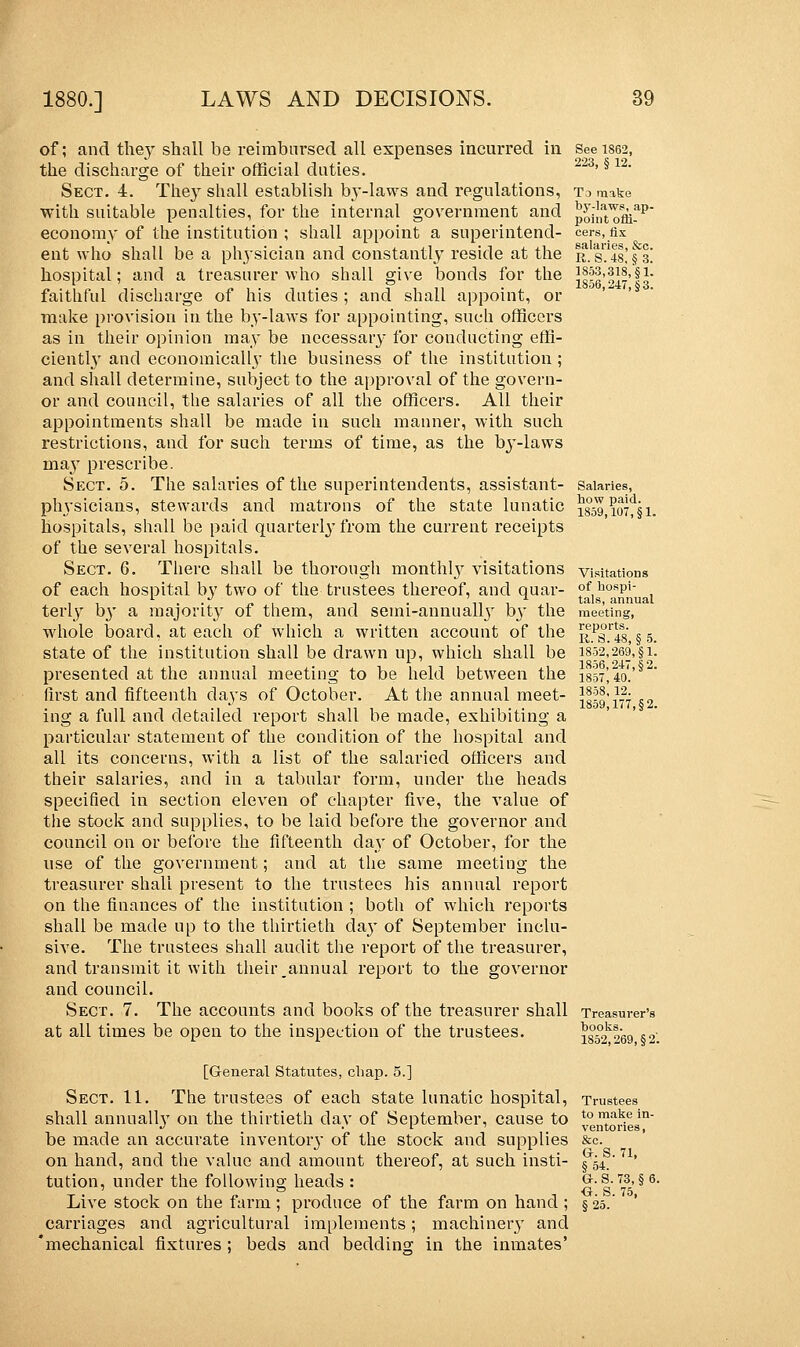 of; and they shall be reimbursed all expenses incurred in the discharge of their official duties. Sect. 4. They shall establish by-laws and regulations, with suitable penalties, for the internal government and economy of the institution ; shall appoint a superintend- ent who shall be a physician and constantly reside at the hospital; and a treasurer who shall give bonds for the faithful discharge of his duties ; and shall appoint, or make provision in the by-laws for appointing, such officers as in their opinion may be necessary for conducting effi- ciently and economically the business of the institution; and shall determine, subject to the approval of the govern- or and council, the salaries of all the officers. All their appointments shall be made in such manner, with such restrictions, and for such terms of time, as the by-laws inay prescribe. Sect. 5. The sahrries of the superintendents, assistant- ptrysicians, stewards and matrons of the state lunatic hospitals, shall be paid quarterly from the current receipts of the several hospitals. Sect. 6. There shall be thorough monthly visitations of each hospital by two of the trustees thereof, and quar- terly by a majority of them, and semi-annually by the whole board, at each of which a written account of the state of the institution shall be drawn up, which shall be presented at the annual meeting to be held between the first and fifteenth days of October. At the annual meet- ing a full and detailed report shall be made, exhibiting a particular statement of the condition of the hospital and all its concerns, with a list of the salaried officers and their salaries, and in a tabular form, under the heads specified in section eleven of chapter five, the value of the stock and supplies, to be laid before the governor and council on or before the fifteenth day of October, for the use of the government; and at the same meeting the treasurer shall present to the trustees his annual report on the finances of the institution ; both of which reports shall be made up to the thirtieth da}' of September inclu- sive. The trustees shall audit the report of the treasurer, and transmit it with their _annual report to the governor and council. Sect. 7. The accounts and books of the treasurer shall at all times be open to the inspection of the trustees. [General Statutes, chap. 5.] Sect. 11. The trustees of each state lunatic hospital, shall annually on the thirtieth day of September, cause to be made an accurate inventory of the stock and supplies on hand, and the value and amount thereof, at such insti- tution, under the following heads : Live stock on the farm; produce of the farm on hand ; carriages and agricultural implements; machinery and 'mechanical fixtures ; beds and bedding in the inmates' See 1862, 223, § 12. To make by-laws, ap- point offi- cers, fix salaries, &c. R. S. 4S, § 3. 1853,318, §1. 1S56,247,§3. Salaries, how paid. 1859,107, §1. Visitations of hospi- tals, annual meeting, reports. R. S.48, § 5. 1852,269, §1. 1S56,247,§2. 1857,40. 1858, 12. 1859,177, §2. Treasurer's books. 1852,269, §2: Trustees to make in- ventories, &c. Gr. S. 71, §54. G. S. 73, § 6 O. S. 75, §25.