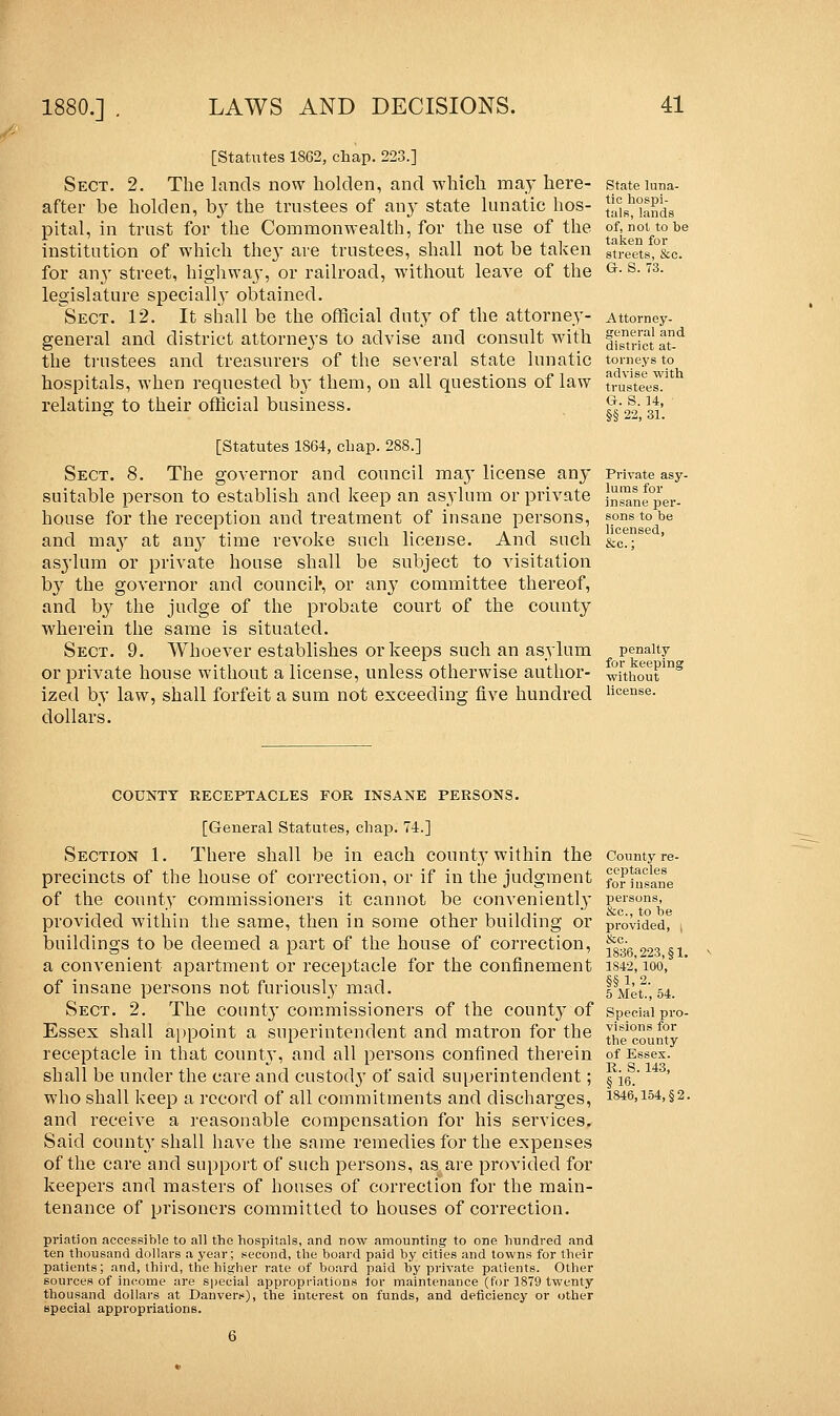 [Statutes 1862, chap. 223.] Sect. 2. The lands now holclen, and which may here- after be holclen, by the trustees of any state lunatic hos- pital, in trust for the Commonwealth, for the use of the institution of which the}' are trustees, shall not be taken for anj' street, highway, or railroad, without leave of the legislature specially obtained. Sect. 12. It shall be the official duty of the attorney- general and district attorneys to advise and consult with the trustees and treasurers of the several state lunatic hospitals, when requested by them, on all questions of law relating to their official business. [Statutes 1864, chap. 288.] Sect. 8. The governor and council ma}' license any suitable person to establish and keep an asylum or private house for the reception and treatment of insane persons, and may at any time revoke such license. And such asylum or private house shall be subject to visitation by the governor and council*, or any committee thereof, and by the judge of the probate court of the county wherein the same is situated. Sect. 9. Whoever establishes or keeps such an asylum or private house without a license, unless otherwise author- ized by law, shall forfeit a sum not exceeding five hundred dollars. State luna- tic hospi- tals, lands of, not to be taken for streets, &c. G. S. 73. Attorney- general and district at- torneys to advise with trustees. G. 8. 14, §§ 22, 31. Private asy- lums for insane per- sons to be licensed, penalty for keeping without license. COUNTY RECEPTACLES FOR INSANE PERSONS. [General Statutes, chap. 74.] Section 1. There shall be in each county within the precincts of the house of correction, or if in the judgment of the county commissioners it cannot be conveniently provided within the same, then in some other building or buildings to be deemed a part of the house of correction, a convenient apartment or receptacle for the confinement of insane persons not furiously mad. Sect. 2. The county commissioners of the county of Essex shall appoint a superintendent and matron for the receptacle in that county, and all persons confined therein shall be under the care and custody of said superintendent; who shall keep a record of all commitments and discharges, and receive a reasonable compensation for his services. Said county shall have the same remedies for the expenses of the care and support of such persons, as are provided for keepers and masters of houses of correction for the main- tenance of prisoners committed to houses of correction. priation accessible to all the hospitals, and now amounting to one hundred and ten thousand dollars a year; second, the board paid by cities and towns for their patients; and, third, the higher rate of board paid by private patients. Other sources of income are special appropriations for maintenance (for 1879 twenty thousand dollars at Danvers), the interest on funds, and deficiency or other special appropriations. County re- ceptacles for insane persons, &c, to be provided, | &c. 1836,223, §1. 1842, 100, §§ 1. 2. 5 Met., 54. Special pro- visions for the county of Essex. R. S. 143, §16. 1846,154, §2.