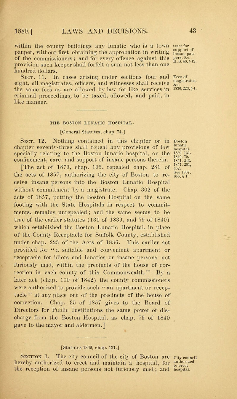 within the county buildings an}r lunatic who is a town tract for pauper, without first obtaining the approbation in writing fn^nepau- of the commissioners; and for every offence against this £ergs'4fc;12 provision such keeper shall forfeit a sum not less than one hundred dollars. Sect. 11. In cases arising under sections four and Fees of eight, all magistrates, officers, and witnesses shall receive &ogls ra es' the same fees as are allowed by law for like services in 1836,223,§4. criminal proceedings, to be taxed, allowed, and paid, in like manner. THE BOSTON LUNATIC HOSPITAL. [General Statutes, chap. 74.] Sect. 12. Nothing contained in this chapter or in Boston chapter seventy-three shall repeal any provisions of law hospital, specially relating to the Boston lunatic hospital, or the ]839> isi. confinement, care, and support of insane persons therein. 185L243. [The act of 1879, chap. 195, repealed chap. 281 of 302.' the acts of 1857, authorizing the city of Boston to re- 355, §1.' ceive insane persons into the Boston Lunatic Hospital without commitment by a magistrate. Chap. 302 of the acts of 1857, putting the Boston Hospital on the same footing with the State Hospitals in respect to commit- ments, remains unrepealed ; and the same seems to be true of the earlier statutes (131 of 1839, and 79 of 1840) which established the Boston Lunatic Hospital, in place of the County Receptacle for Suffolk County, established under chap. 223 of the Acts of 1836. This earlier act provided for a suitable and convenient apartment or receptacle for idiots and lunatics or insane persons not furiously mad, within the precincts of the house of cor- rection in each county of this Commonwealth. By a later act (chap. 100 of 1842) the count}' commissioners were authorized to provide such  an apartment or recep- tacle  at any place out of the precincts of the house of correction. Chap. 35 of 1857 gives to the Board of Directors for Public Institutions the same power of dis- charge from the Boston Hospital, as chap. 79 of 1840 gave to the mayor and aldermen.] [Statutes 1839, chap. 131.] Section 1. The city council of the city of Boston are city council hereb}7 authorized to erect and maintain a hospital, for ^0Uer°ctZed the reception of insane persons not furiously mad ; and hospital.