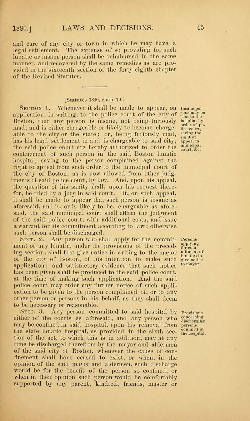 and care of any city or town in which he may have a legal settlement. The expense of so providing for such lunatic or insane person shall be reimbursed in the same manner, and recovered by the same remedies as are pro- vided in the sixteenth section of the forty-eighth chapter of the Revised Statutes. [Statutes 1840, chap. 79.] Section 1. Whenever it shall be made to appear, on application, in writing, to the police court of the city of Boston, that any person is insane, not being furiously mad, and is either chargeable or likely to become charge- able to the city or the state ; or, being furiously mad, has his legal settlement in and is chargeable to said city, the said police court are hereby authorized to order the confinement of such person in the said Boston lunatic hospital, saving to the person complained against the right to appeal from such order to the municipal court of the city of Boston, as is now allowed from other judg- ments of said police court, by law. And, upon his appeal, the question of his sanity shall, upon his request there- for, be tried Iry a jury in said court. If, on such appeal, it shall be made to appear that such person is insane as aforesaid, and is, or is likely to be, chargeable as afore- said, the said municipal court shall affirm the judgment of the said police court, with additional costs, and issue a warrant for his commitment according to law ; otherwise such person shall be discharged. Sect. 2. Any person who shall apply for the commit- ment of any lunatic, under the provisions of the preced- ing section, shall first give notice in writing to the mayor of the city of Boston, of his intention to make such application ; and satisfactory evidence that such notice has been given shall be produced to the said police court, at the time of making such application. And the said police court may order any further notice of such appli- cation to be given to the person complained of, or to any other person or persons in his behalf, as they shall deem to be necessary or reasonable. Sect. 3. Any person committed to said hospital by either of the courts as aforesaid, and any person who ma}T be confined in said hospital, upon his removal from the state lunatic hospital, as provided in the sixth sec- tion of the act, to which this is in addition, may at any time be discharged therefrom b}T the maj-or and aldermen of the said city of Boston, whenever the cause of con- finement shall have ceased to exist, or when, in the opinion of the said mayor and aldermen, such discharge would be for the benefit of the person so confined, or when in their opinion such person would be comfortably supported by any parent, kindred, friends, master or Insane per- sons may be sent to the hospital by order of po- lice court, saving the right of appeal to municipal court, &c. Persons applying for com- mitment of lunatics to give notice to mayor. concerning discharging persons confined in the hospital.