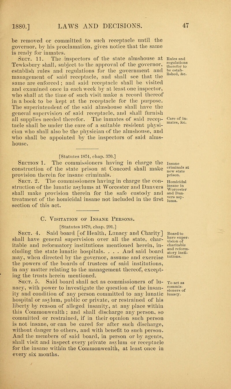 be estab- lished, &c. be removed or committed to such receptacle until the governor, by his proclamation, gives notice that the same is ready for inmates. Sect. 11. The inspectors of the state almshouse at Rules and Tewksbury shall, subject to the approval of the governor, [hfreforTo3 establish rules and regulations for the government and management of said receptacle, and shall see that the same are enforced ; and said receptacle shall be visited and examined once in each week b}T at least one inspector, who shall at the time of such visit make a record thereof in a book to be kept at the receptacle for the purpose. The superintendent of the said almshouse shall have the general supervision of said receptacle, and shall furnish all supplies needed therefor. The inmates of said recep- tacle shall be under the care of a suitable resident physi- cian who shall also be the pin-sician of the almshouse, and who shall be appointed by the inspectors of said alms- house. Care of in- mates, &c. [Statutes 1874, chap. 370.] Section 1. The commissioners having in charge the construction of the state prison at Concord shall make provision therein for insane criminals. Sect. 2. The commissioners having in charge the con- struction of the lunatic asylums at Worcester and Danvers shall make provision therein for the safe custocty and and ban- treatment of the homicidal insane not included in the first \umBTy' section of this act. Insane criminals at new state prison. Homicidal insane in Worcester C. Visitation of Insane Persons. [Statutes 1879, chap. 291.] Sect. 4. Said board [of Health, Lunacy and Charit}*] shall have general supervision over all the state, char- itable and reformatoiy institutions mentioned herein, in- cluding the state lunatic hospitals. . . . And said board may, when directed by the governor, assume and exercise the powers of the boards of trustees of said institutions, in an}7 matter relating to the management thereof, except- ing the trusts herein mentioned. Sect. 5. Said board shall act as commissioners of lu- nac}*, with power to investigate the question of the insan- ity and condition of any person committed to any lunatic hospital or asylum, public or private, or restrained of his liberty by reason of alleged insanity, at any place within this Commonwealth ; and shall discharge any person, so committed or restrained, if in their opinion such person is not insane, or can be cared for after such discharge, without danger to others, and with benefit to such person. And the members of said board, in person or by agents, shall visit and inspect eveiy private asylum or receptacle for the insane within the Commonwealth, at least once in every six months. Board to have super- vision of charitable and reform- atory insti- tutions. To act as commis- sioners of lunacy.
