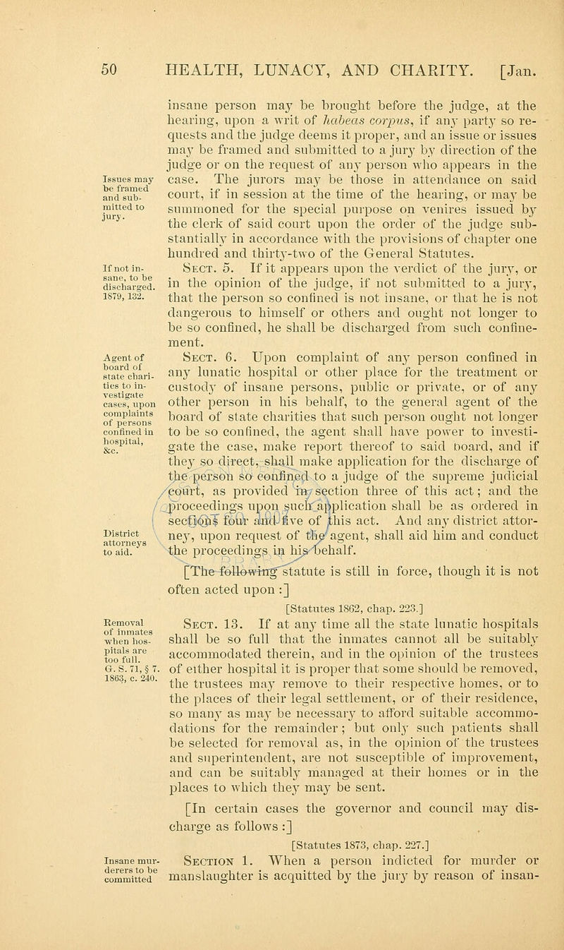 Issues may be framed and sub- mitted to jury. If not in- sane, to be discharged. 1879, 132. Agent of board of state chari- ties to in- vestigate cases, upon complaints of persons confined in hospital, &c. District attorneys to aid. Removal of inmates when hos- pitals are too full. G. S. 71, § 7. 1863, c. 240. Insane mur- derers to be committed insane person may be brought before the judge, at the hearing, upon a writ of habeas corpus, if an}' party so re- quests and the judge deems it proper, and an issue or issues may be framed and submitted to a jury by direction of the judge or on the request of an}* person who appears in the case. The jurors may be those in attendance on said court, if in session at the time of the hearing, or may be summoned for the special purpose on venires issued by the clerk of said court upon the order of the judge sub- stantially in accordance with the provisions of chapter one hundred and thirty-two of the General Statutes. Sect. 5. If it appears upon the verdict of the jury, or in the opinion of the judge, if not submitted to a jury, that the person so confined is not insane, or that he is not dangerous to himself or others and ought not longer to be so confined, he shall be discharged from such confine- ment. Sect. 6. Upon complaint of any person confined in any lunatic hospital or other place for the treatment or custody of insane persons, public or private, or of any other person in his behalf, to the general agent of the board of state charities that such person ought not longer to be so confined, the agent shall have power to investi- gate the case, make report thereof to said board, and if the}* so direct, shall make application for the discharge of the person so confined to a judge of the supreme judicial court, as provided i»; section three of this act; and the proceedings upon suck', amplication shall be as ordered in sections four and five of jthis act. And an}* district attor- ney, upon request of thV agent, shall aid him and conduct the proceedings in hisyoehalf. [The followingstatute is still in force, though it is not often acted upon :] [Statutes 1862, chap. 223.] Sect. 13. If at any time all the state lunatic hospitals shall be so full that the inmates cannot all be suitably accommodated therein, and in the opinion of the trustees of either hospital it is proper that some should be removed, the trustees may remove to their respective homes, or to the places of their legal settlement, or of their residence, so many as may be necessary to afford suitable accommo- dations for the remainder; but only such patients shall be selected for removal as, in the opinion of the trustees and superintendent, are not susceptible of improvement, and can be suitably managed at their homes or in the places to which they may be sent. [In certain cases the governor and council may dis- charge as follows :] [Statutes 1873, chap. 227.] Section 1. When a person indicted for murder or manslaughter is acquitted by the jury by reason of insan-