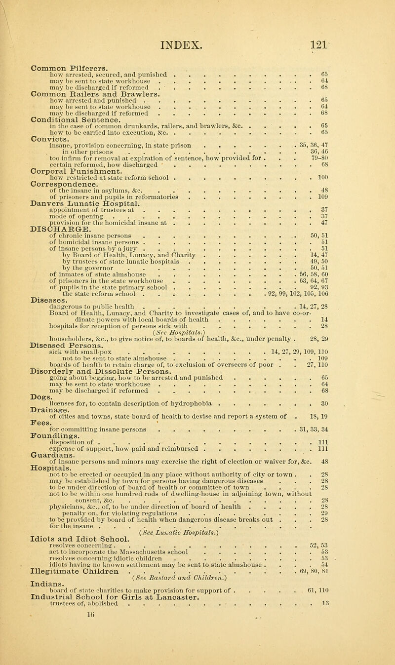 Common Pilferers. how arrested, secured, and punished 65 may be sent to state workhouse 6-1 may be discharged if reformed 68 Common Railers and Brawlers. how arrested and punished 65 may be sent to state workhouse 64 may be discharged if reformed 68 Conditional Sentence. in the case of common drunkards, railers, and brawlers, &c. . . . . .65 how to be carried into execution, &c . 65 Convicts. insane, provision concerning, in state prison 35, 36, 47 in other prisons 36,46 too infirm for removal at expiration of sentence, how provided for . . . 79-8(1 certain reformed, how discharged 68 Corporal Punishment. how restricted at state reform school 100 Correspondence. of the insane in asylums, &c. 48 of prisoners and pupils in reformatories . . 109 Danvers Lunatic Hospital. appointment of trustees at 37 mode of opening 37 provision for the homicidal insane at 47 DISCHARGE. of chronic insane persons 50, 51 of homicidal insane persons 51 of insane persons by a jury 51 by Board of Health, Lunacy, and Charity 14, 47 by trustees of state lunatic hospitals 49, 50 by the governor 50, 51 of inmates of state almshouse 56, 58, 60 of prisoners in the state workhouse 63, 64, 67 of pupils in the state primary school 92, 93 the state reform school 92, 99, 102, 105, 106 Diseases. dangerous to public health . . 14, 27, 28 Board of Health, Lunacy, and Charity to investigate cases of, and to have co-or- dinate powers with local boards of health 14 hospitals for reception of persons sick with 28 (See Hospitals.) householders, &c, to give notice of, to boards of health, &c, under penalty . 28, 29 Diseased Persons. sick with small-pox .......... 14,27,29,109,110 not to be sent to state almshouse 109 boards of health to retain charge of, to exclusion of overseers of poor . . 27, 110 Disorderly and Dissolute Persons. going about begging, how to be arrested and punished 65 may be sent to state workhouse 64 may be discharged if reformed 68 Dogs. licenses for, to contain description of hydrophobia 30 Drainage. of cities and towns, state board of health to devise and report a system of . 18, 19 Pees. for committing insane persons . . .31,33,34 Foundlings. disposition of Ill expense of support, how paid and reimbursed Ill Guardians. of insane persons and minors may exercise the right of election or waiver for, &c. 48 Hospitals. not to be erected or occupied in any place without authority of city or town . . 28 may be established by town for persons having dangerous diseases ... 28 to be under direction of board of health or committee of town .... 28 not to be within one hundred rods of dwelling-house in adjoining town, without consent, &c 28 physicians, &c, of, to be under direction of board of health 28 penalty on, for violating regulations 29 to be provided by board of health when dangerous disease breaks out ... 28 for the insane {See Lunatic Hospitals.) Idiots and Idiot School. resolves concerning 52, 53 act to incorporate the Massachusetts school 53 resolves concerning idiotic children 53 idiots having no known settlement may be sent to state almshouse .... 54 Illegitimate Children 69, SO, 81 (See Bastard and Children.) Indians. board of state charities to make provision for support of 61,110 Industrial School for Girls at Lancaster. trustees of, abolished 13 16