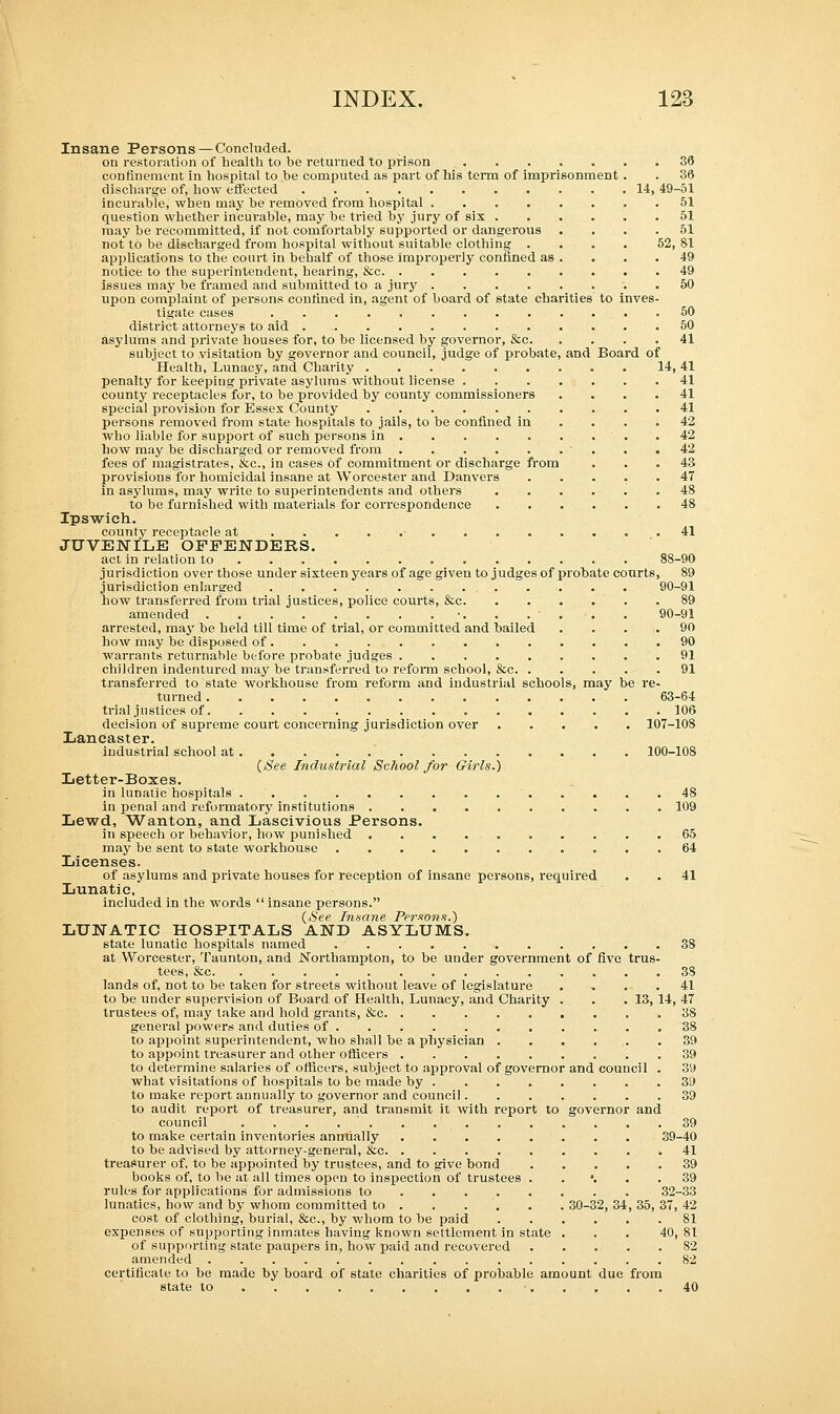 Insane Persons — Concluded. on restoration of health to be returned to prison 36 confinement in hospital to be computed as part of his term of imprisonment . . 36 discharge of, how effected 14, 49-51 incurable, when may be removed from hospital 51 question whether incurable, may be tried by jury of six 51 may be recommitted, if not comfortably supported or dangerous .... 51 not to be discharged from hospital without suitable clothing . . . . 52, 81 applications to the court in behalf of those improperly confined as . . . .49 notice to the superintendent, hearing, &c 49 issues may be framed and submitted to a jury 50 upon complaint of persons confined in, agent of board of state charities to inves- tigate cases 50 district attorneys to aid 50 asylums and private houses for, to be licensed by governor, &c 41 subject to visitation by governor and council, judge of probate, and Board of Health, Lunacy, and Charity 14, 41 penalty for keeping private asylums without license 41 county receptacles for, to be provided by county commissioners .... 41 special provision for Essex County 41 persons removed from state hospitals to jails, to be confined in .... 42 who liable for support of such persons in 42 how may be discharged or removed from ■ . .42 fees of magistrates, &c, in cases of commitment or discharge from ... 43 provisions for homicidal insane at Worcester and Danvers ..... 47 in asylums, may write to superintendents and others 48 to be furnished with materials for correspondence 48 Ipswich. county receptacle at 41 JUVENILE OFFENDERS. act in relation to 88-90 jurisdiction over those under sixteen years of age given to judges of probate courts, 89 jurisdiction enlarged 90-91 how transferred from trial justices, police courts, &c 89 amended •. . . • . . . 90-91 arrested, may be held till time of trial, or committed and bailed .... 90 how may be disposed of 90 warrants returnable before probate judges 91 children indentured may be transferred to reform school, &c 91 transferred to state workhouse from reform and industrial schools, may be re- turned 63-64 trial justices of 106 decision of supreme court concerning jurisdiction over 107-108 Lancaster. industrial school at 100-108 (See Industrial School for Girls.) Letter-Boxes. in lunatic hospitals 48 in penal and reformatory institutions 109 Lewd, Wanton, and Lascivious Persons. in speech or behavior, how punished 65 may be sent to state workhouse 64 Licenses. of asylums and private houses for reception of insane persons, required . . 41 Lunatic. included in the words insane persons. (See Insane Persons.) LUNATIC HOSPITALS AND ASYLUMS. state lunatic hospitals named 38 at Worcester, Taunton, and .Northampton, to be under government of five trus- tees, &c 38 lands of, not-to be taken for streets without leave of legislature .... 41 to be under supervision of Board of Health, Lunacy, and Charity . . .13, 14, 47 trustees of, may take and hold grants, &c 3S general powers and duties of 38 to appoint superintendent, who shall be a physician 39 to appoint treasurer and other officers 39 to determine salaries of officers, subject to approval of governor and council . 39 what visitations of hospitals to be made by 3i) to make report annually to governor and council 39 to audit report of treasurer, and transmit it with report to governor and council . 39 to make certain inventories annually 39-40 to be advised by attorney-general, &c 41 treasurer of, to be appointed by trustees, and to give bond 39 books of, to be at all times open to inspection of trustees . '. . .39 rules for applications for admissions to 32-33 lunatics, how and by whom committed to 30-32, 34, 35, 37, 42 cost of clothing, burial, &c, by whom to he paid 81 expenses of supporting inmates having known settlement in state . . . 40,81 of supporting state paupers in, how paid and recovered 82 amended 82 certificate to be made by board of state charities of probable amount due from state to • 40