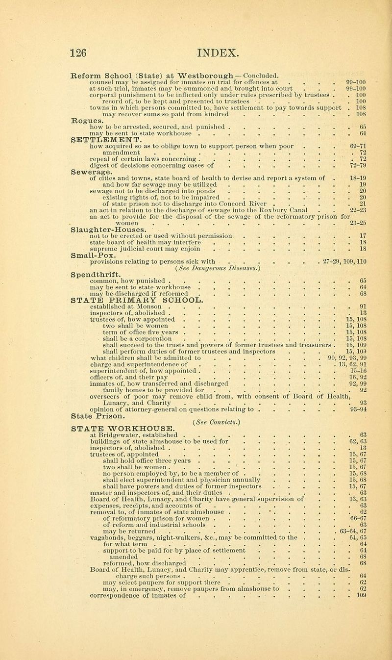 Reform School (State) at Westborough— Concluded. counsel may be assigned for inmates on trial for offences at ... 99-100 at such trial, inmates may be summoned and brought into court . . . 99-100 corporal punishment to be inflicted only under rules prescribed by trustees . . 100 record of, to be kept and presented to trustees ■ 100 towns in which persons committed to, have settlement to pay towards support . 108 may recover sums so paid from kindred 10S Rogues. how to be arrested, secured, and punished 65 may be sent to state workhouse 64 SETTLEMENT. how acquired so as to oblige town to support person when poor . . . 69-71 amendment .72 repeal of certain laws concerning .72 digest of decisions concerning cases of 72-79 Sewerage. of cities and towns, state board of health to devise and report a system of . 18-19 and how far sewage may be utilized 19 sewage not to be discharged into pouds 20 existing rights of, not to be impaired ' . . .20 of state prison not to discharge into Concord River 21 an act in relation to the discharge of sewage into the Roxbury Canal . . 22-23 an act to provide for the disposal of the sewage of the reformatory prison for women 23-25 Slaughter-Houses. not to be erected or used without permission 17 state board of health may interfere 18 supreme judicial court may enjoin 18 Small-Pox. provisions relating to persons sick with 27-29,109,110 {See Dangerous Diseases.) Spendthrift. common, how punished 65 may be sent to state workhouse 64 may be discharged if reformed 68 STATE PRIMARY SCHOOL. established at Monson 91 inspectors of, abolished 13 trustees of, how appointed 15, 108 two shall be women 15, 108 term of office rive years 15, 108 shall be a corporation 15, 108 shall succeed to the trusts and powers of former trustees and treasurers . 15, 109 shall perform duties of former trustees and inspectors .... 15, 109 what children shall be admitted to 90, 92, 93, 99 charge and superintendence of 13, 62, 91 superintendent of, how appointed 15-16 officers of, and their pay -. . . 16, 92 inmates of, how transferred and discharged 92, 99 family homes to be provided for 92 overseers of poor may remove child from, with consent of Board of Health, Lunacy, and Charity 93 opinion of attorney-general on questions relating to ..... 93-94 State Prison. {See Convicts.) STATE WORKHOUSE. at Bridgewater, established . 63 buildings of state almshouse to be used for ....... 62, 63 inspectors of, abolished 13 trustees of, appointed 15, 67 shall hold office three years 15, 67 two shall be women ' 15, 67 no person employed by, to be a member of . 15, 68 shall elect superintendent and physician annually 15, 68 shall have powers and duties of former inspectors . . . . . 15,67 master and inspectors of, and their duties 63 Board of Health, Lunacy, and Charity have general supervision of . . 13, 63 expenses, receipts, and accounts of 63 removal to, of inmates of state almshouse . . ' 62 of reformatory prison for women 66-67 of reform and industrial schools 63 may be returned . . 63-64, 67 vagabonds, beggars, night-walkers, &c, may be committed to the . . . 64,65 for what term 64 support to be paid for by place of settlement 64 amended 68 reformed, how discharged 6S Board of Health, Lunacy, and Charity may apprentice, remove from state, or dis- charge such persons 64 may select paupers for support there 62 may, in emergency, remove paupers from almshouse to 62 correspondence of inmates of . . . . . • . . . . . . 109