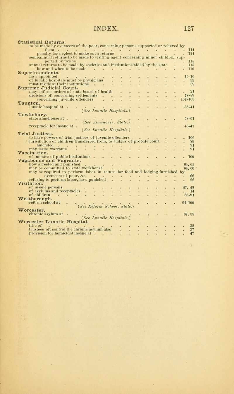 Statistical Returns. to be made by overseers of the poor, concerning persons supported or relieved by them 114 penalty for neglect to make such returns 114 semi-annual returns to be made to visiting agent concerning minor children sup- ported by towns 115 annual returns to be made by societies and institutions aided by the state . . 115 how and when to be made 116 Superintendents. how appointed 15-16 of lunatic hospitals must be physicians ......... 39 must reside at their institutions 39 Supreme Judicial Court. may enforce orders of state board of health 21 decisions of, concerning settlements 78-89 concerning juvenile offenders 107-108 Taunton. lunatic hospital at 38-41 (See Lunatic Hospitals.') Tewksbury. state almshouse at 58-61 (See Almshouse, State.) receptacle for insane at 46-47 (See Lunatic Hospitals.) Trial Justices. to have powers of trial justices of juvenile offenders 106 jurisdiction of children transferred from, to judges of probate court ... 89 amended 91 may issue warrants 91 Vaccination. of inmates of public institutions 109 Vagabonds and Vagrants. how arrested and punished ........... 64, 65 may be committed to state workhouse 64, 66 may be required to perform labor in return for food and lodging furnished by overseers of poor, &c 66 refusing to perform labor, how punished 66 Visitation. of insane persons 47, 48 of asylums and receptacles . , 14 of children 86-91 Westborough. reform school at 94-100 (See Reform School, State.) Worcester. chronic asylum at 37, 38 (See Lunatic Hospitals.) Worcester Lunatic Hospital. title of 38 trustees of, control the chronic asylum also 37 provision for homicidal insane at 47