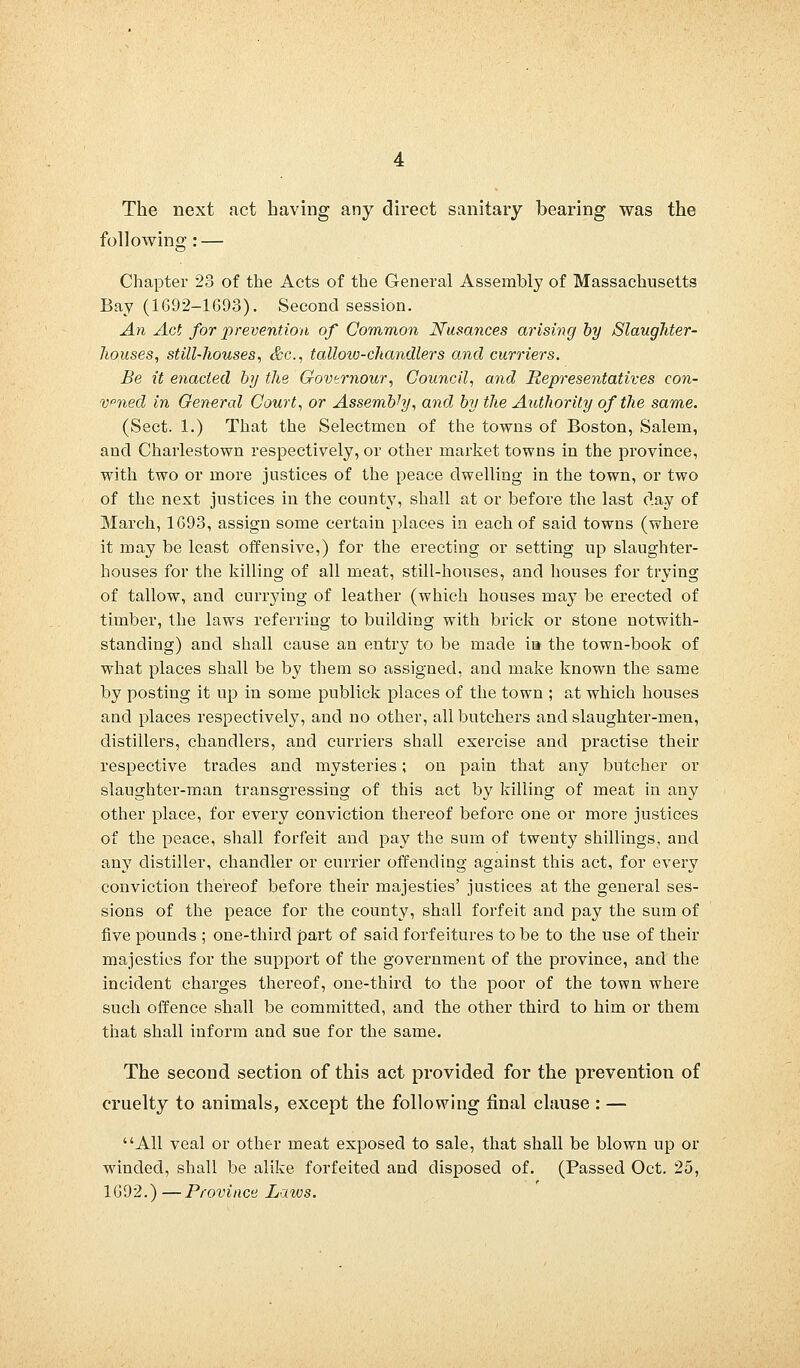 The next .net having any direct sanitary bearing was the following: — Chapter 23 of the Acts of the General Assembly of Massachusetts Bay (1692-1693). Second session. An Act for prevention of Common Nusances arising by Slaughter- houses, still-houses, &c, tallow-chandlers and curriers. Be it enacted by the Govtrnour, Council, and Representatives con- vened in General Court, or Assembly, and by the Authority of the same. (Sect. 1.) That the Selectmen of the towns of Boston, Salem, and Charlestown respectively, or other market towns in the province, with two or more justices of the peace dwelling in the town, or two of the next justices in the county, shall at or before the last day of March, 1693, assign some certain places in each of said towns (where it may be least offensive,) for the erecting or setting up slaughter- houses for the killing of all meat, still-houses, and houses for trying of tallow, and currying of leather (which houses may be erected of timber, the laws referring to building with brick or stone notwith- standing) and shall cause an entry to be made ia the town-book of what places shall be by them so assigned, and make known the same by posting it up in some publick places of the town ; at which houses and places respectively, and no other, all butchers and slaughter-men, distillers, chandlers, and curriers shall exercise and practise their respective trades and mysteries; on pain that any butcher or slaughter-man transgressing of this act by killing of meat in any other place, for every conviction thereof before one or more justices of the peace, shall forfeit and pay the sum of twenty shillings, and any distiller, chandler or currier offending against this act, for every conviction thereof before their majesties' justices at the general ses- sions of the peace for the county, shall forfeit and pay the sum of five pounds ; one-third part of said forfeitures to be to the use of their majesties for the support of the government of the province, and the incident charges thereof, one-third to the poor of the town where such offence shall be committed, and the other third to him or them that shall inform and sue for the same. The second section of this act provided for the prevention of cruelty to animals, except the following final clause : — All veal or other meat exposed to sale, that shall be blown up or winded, shall be alike forfeited and disposed of. (Passed Oct. 25, 1692.) —Province Laws.