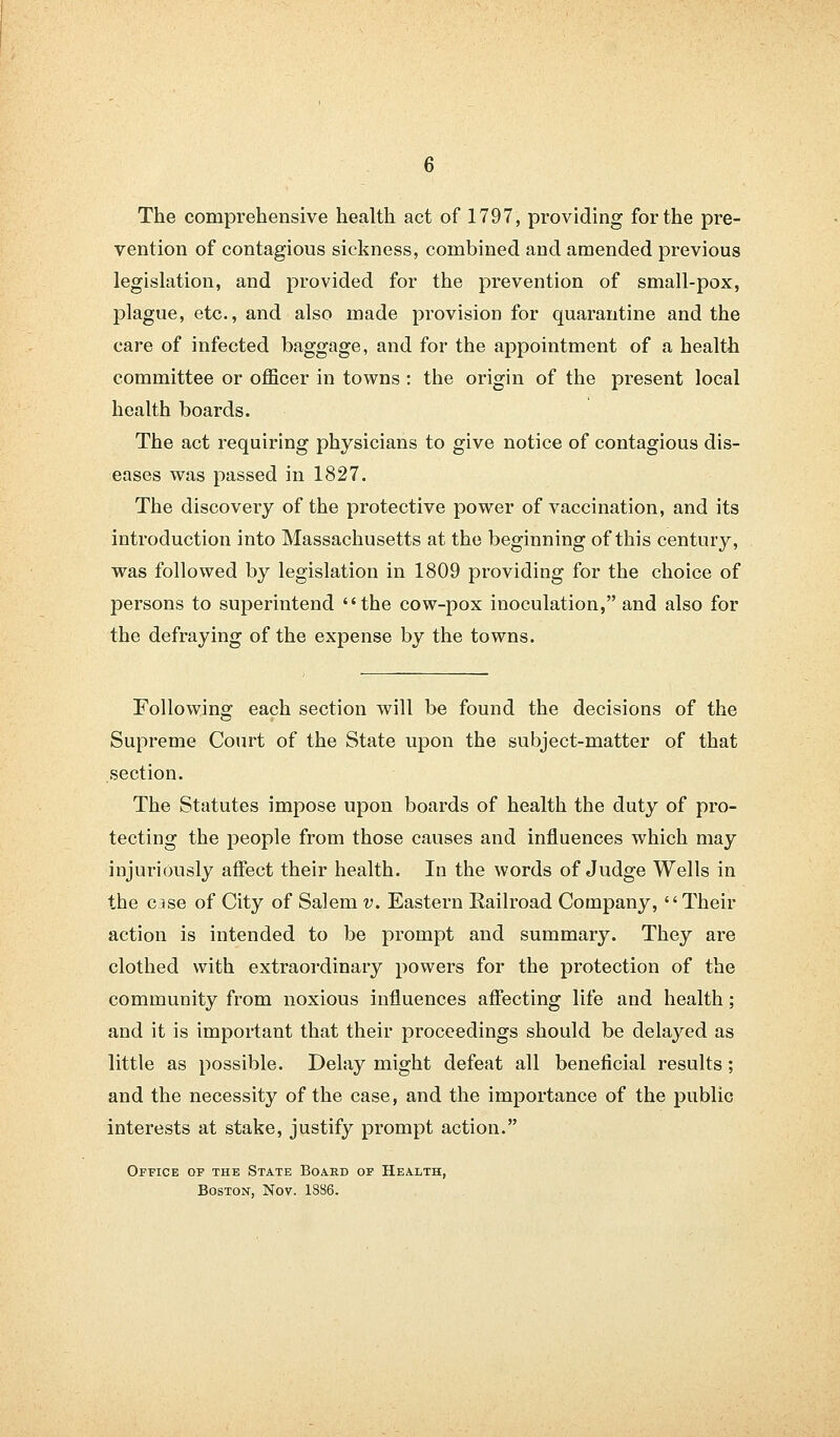 The comprehensive health act of 1797, providing for the pre- vention of contagious sickness, combined and amended previous legislation, and provided for the prevention of small-pox, plague, etc., and also made provision for quarantine and the care of infected baggage, and for the appointment of a health committee or officer in towns : the origin of the present local health boards. The act requiring physicians to give notice of contagious dis- eases was passed in 1827. The discovery of the protective power of vaccination, and its introduction into Massachusetts at the beginning of this century, was followed by legislation in 1809 providing for the choice of persons to superintend the cow-pox inoculation, and also for the defraying of the expense by the towns. Following each section will be found the decisions of the Supreme Court of the State upon the subject-matter of that section. The Statutes impose upon boards of health the duty of pro- tecting the people from those causes and influences which may injuriously affect their health. Iu the words of Judge Wells in the C3se of City of Salem v. Eastern Railroad Company, Their action is intended to be prompt and summary. They are clothed with extraordinary powers for the protection of the community from noxious influences affecting life and health; and it is important that their proceedings should be delayed as little as possible. Delay might defeat all beneficial results; and the necessity of the case, and the importance of the public interests at stake, justify prompt action. Office of the State Board of Health, Boston, Nov. 1886.