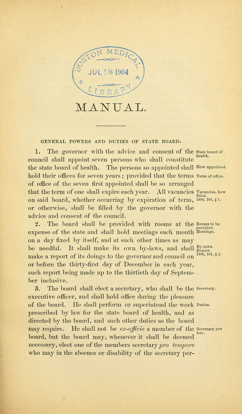 MANUAL. GENERAL POWERS AND DUTIES OF STATE BOARD. 1. The governor with the advice and consent of the state board of ° . . health. council shall appoint seven persons who shall constitute the state board of health. The persons so appointed shall How appointed. hold their offices for seven years; provided that the terms Term of office. of office of the seven first appointed shall be so arranged that the term of one shall expire each year. All vacancies vacancies, how 1 . J filled. on said board, whether occurring by expiration of term, 1886,101, §1. or otherwise, shall be filled by the governor with the advice and consent of the council. 2. The board shall be provided with rooms at the Rooms to be provided. expense of the state and shall hold meetings each month Meetings. on a day fixed by itself, and at such other times as may be needful. It shall make its own by-laws, and shall Import8' make a report of its doings to the governor and council on 1886'101'§ 2' or before the thirty-first day of December in each year, such report being made up to the thirtieth day of Septem- ber inclusive. 3. The board shall elect a secretary, who shall be the secretary. executive officer, and shall hold office during the pleasure of the board. He shall perform or superintend the work Duties. prescribed by law for the state board of health, and as directed by the board, and such other duties as the board may require. He shall not be ex-officio a member of the Secretary pro board, but the board may, whenever it shall be deemed necessary, elect one of the members secretary^ro tempore who may in the absence or disability of the secretary per-