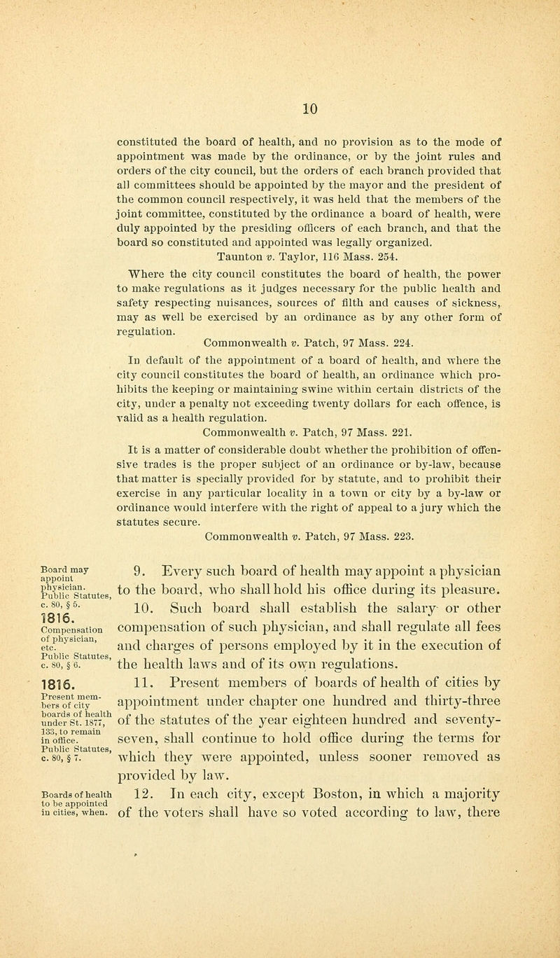 constituted the board of health, and no provision as to the mode of appointment was made by the ordinance, or by the joint rules and orders of the city council, but the orders of each branch provided that all committees should be appointed by the mayor and the president of the common council respectively, it was held that the members of the joint committee, constituted by the ordinance a board of health, were duly appointed by the presiding officers of each branch, and that the board so constituted and appointed was legally organized. Taunton v. Taylor, 116 Mass. 254. Where the city council constitutes the board of health, the power to make regulations as it judges necessary for the public health and safety respecting nuisances, sources of filth and causes of sickness, may as well be exercised by an ordinance as by any other form of regulation. Commonwealth v. Patch, 97 Mass. 224. In default of the appointment of a board of health, and where the city council constitutes the board of health, an ordinance which pro- hibits the keeping or maintaining swine within certain districts of the city, under a penalty not exceeding twenty dollars for each offence, is A^alid as a health regulation. Commonwealth v. Patch, 97 Mass. 221. It is a matter of considerable doubt whether the prohibition of offen- sive trades is the proper subject of an ordinance or by-law, because that matter is specially provided for by statute, and to prohibit their exercise in any particular locality in a town or city by a by-law or ordinance would interfere with the right of appeal to a jury which the statutes secure. Commonwealth v. Patch, 97 Mass. 223. Board may 9, Every such board of health may appoint a physician appoint ^ ■/ J. A L ; «/ Pubiic'statutes to the board, who shall hold his office during its pleasure. c-80>§5- 10. Such board shall establish the salary or other Compensation compensation of such physician, and shall regulate all fees etcP ysi<'ian' and charges of persons employed by it in the execution of Public Statutes, ,■.->-.,■>-, i r> • j n j • c. so, § 6. the health laws and ot its own regulations. 1816. 11. Present members of boards of health of cities by berrs oTcitym* appointment under chapter one hundred and thirty-three underst. ist^ of the statutes of the year eighteen hundred and seventy- in°office?ma seven, shall continue to hold office during the terms for Public Statutes, . . , - '. , , , c. so, § 7. which they were appointed, unless sooner removed as provided by law. Boards of health 12. In each city, except Boston, in which a majority to be appointed in cities, when, of the voters shall have so voted according to law, there