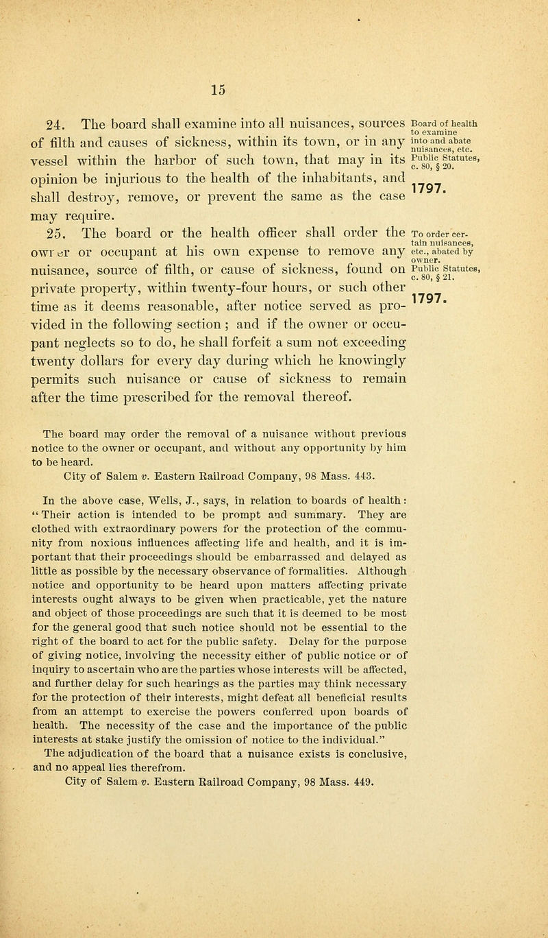 1797. 24. The board shall examine into all nuisances, sources Board of health to examine of filth and causes of sickness, within its town, or in any into and abate ' ' . . nuisances, etc. vessel within the harbor of such town, that may in its Pu8b0lic statutes, opinion be injurious to the health of the inhabitants, and shall destroy, remove, or prevent the same as the case may require. 25. The board or the health officer shall order the to order cer- tain nuisances, owrtjr or occupant at his own expense to remove any etc., abated by . owner. nuisance, source of filth, or cause of sickness, found on Public statutes, private property, within twenty-four hours, or such other time as it deems reasonable, after notice served as pro- vided in the following section ; and if the owner or occu- pant neglects so to do, he shall forfeit a sum not exceeding twenty dollars for every day during which he knowingly permits such nuisance or cause of sickness to remain after the time prescribed for the removal thereof. The board may order the removal of a nuisance without previous notice to the owner or occupant, and without any opportunity by him to be heard. City of Salem v. Eastern Eailroad Company, 98 Mass. 443. In the above case, Wells, J., says, in relation to boards of health:  Their action is intended to be prompt and summary. They are clothed with extraordinary powers for the protection of the commu- nity from noxious influences affecting life and health, and it is im- portant that their proceedings should be embarrassed and delayed as little as possible by the necessary observance of formalities. Although notice and opportunity to be heard upon matters affecting private interests ought always to be given when practicable, yet the nature and object of those proceedings are such that it is deemed to be most for the general good that such notice should not be essential to the right of the board to act for the public safety. Delay for the purpose of giving notice, involving the necessity either of public notice or of inquiry to ascertain who are the parties whose interests will be affected, and further delay for such hearings as the parties may think necessary for the protection of their interests, might defeat all beneficial results from an attempt to exercise the powers conferred upon boards of health. The necessity of the case and the importance of the public interests at stake justify the omission of notice to the individual. The adjudication of the board that a nuisance exists is conclusive, and no appeal lies therefrom.