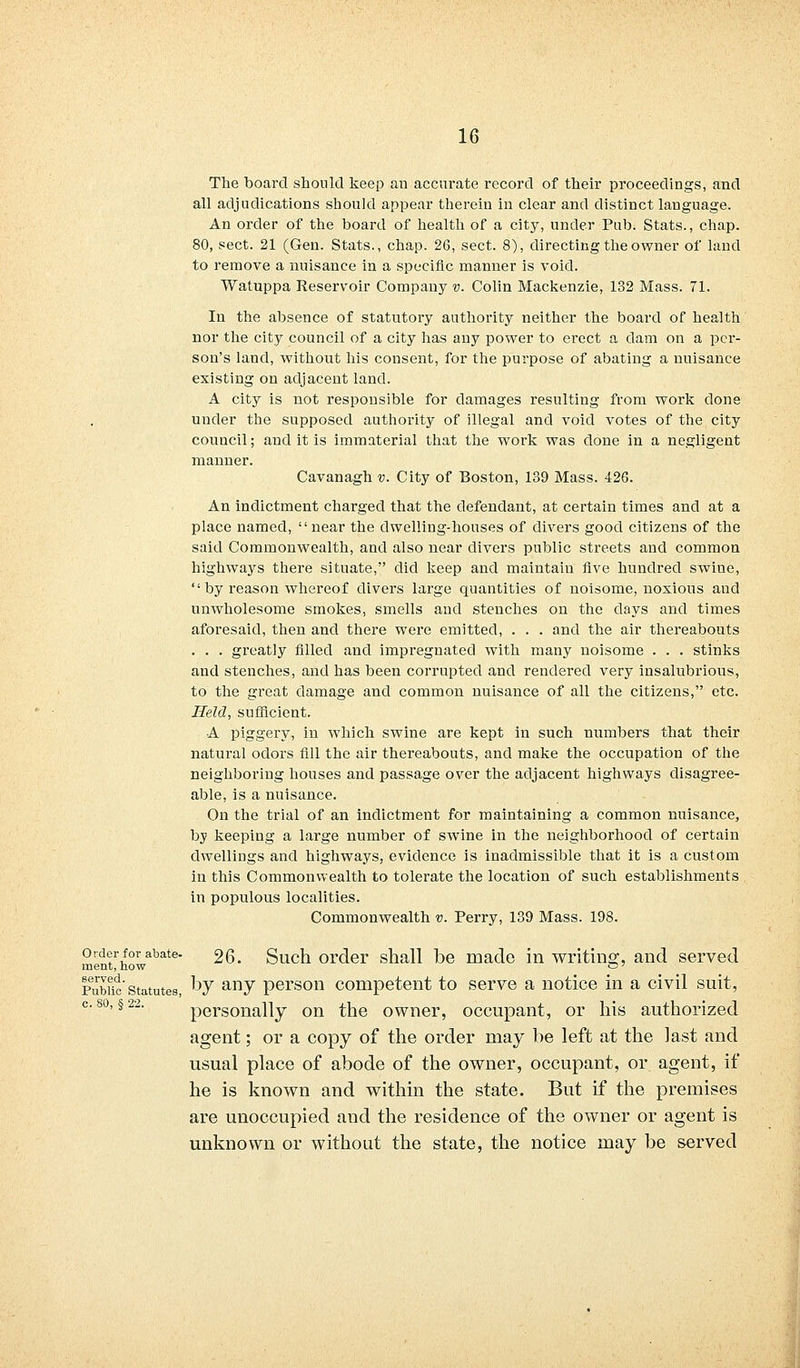 Order for abate- ment, how served. Public Statutes, c. 80, § 22. The board should keep an accurate record of their proceedings, and all adjudications should appear therein in clear and distinct language. An order of the board of health of a city, under Pub. Stats., chap. 80, sect. 21 (Gen. Stats., chap. 26, sect. 8), directing the owner of land to remove a nuisance in a specific manner is void. Watuppa Reservoir Company v. Colin Mackenzie, 132 Mass. 71. In the absence of statutory authority neither the board of health nor the city council of a city has any power to erect a dam on a per- son's land, without his consent, for the purpose of abating a nuisance existing on adjacent land. A city is not responsible for damages resulting from work done under the supposed authority of illegal and void votes of the city council; and it is immaterial that the work was done in a negligent manner. Cavanagh v. City of Boston, 139 Mass. 426. An indictment charged that the defendant, at certain times and at a place named, near the dwelling-houses of divers good citizens of the said Commonwealth, and also near clivers public streets and common highways there situate, did keep and maintain Ave hundred swine,  by reason whereof divers large quantities of noisome, noxious and unwholesome smokes, smells and stenches on the days and times aforesaid, then and there were emitted, . . . and the air thereabouts . . . greatly filled and impregnated with many noisome . . . stinks and stenches, and has been corrupted and rendered very insalubrious, to the great damage and common nuisance of all the citizens, etc. Held, sufficient. A piggery, in which swine are kept in such numbers that their natural odors fill the air thereabouts, and make the occupation of the neighboring houses and passage over the adjacent highways disagree- able, is a nuisance. On the trial of an indictment for maintaining a common nuisance, by keeping a large number of swine in the neighborhood of certain dwellings and highways, evidence is inadmissible that it is a custom in this Commonwealth to tolerate the location of such establishments in populous localities. Commonwealth v. Perry, 139 Mass. 198. 26. Such order shall be made in writing, and served by any person competent to serve a notice in a civil suit, personally on the owner, occupant, or his authorized agent; or a copy of the order may be left at the last and usual place of abode of the owner, occupant, or agent, if he is known and within the state. But if the premises are unoccupied and the residence of the owner or agent is unknown or without the state, the notice may be served