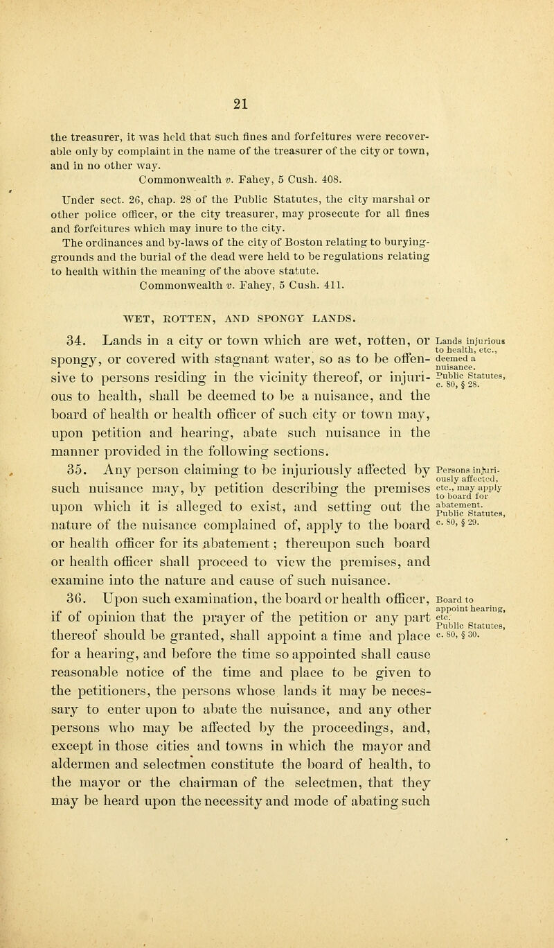 the treasurer, it was held that such fines and forfeitures were recover- able only by complaint in the name of the treasurer of the city or town, and in no other way. Commonwealth v. Fahey, 5 Cush. 408. Under sect. 26, chap. 28 of the Public Statutes, the city marshal or other police officer, or the city treasurer, may prosecute for all fines and forfeitures which may inure to the city. The ordinances and by-laws of the city of Boston relating to burying- grounds and the burial of the dead were held to be regulations relating to health within the meaning of the above statute. Commonwealth v. Fahey, 5 Cush. 411. WET, KOTTEN, AND SPONGY LANDS. 34. Lauds in a city or town which are wet, rotten, or Lands injurious . . . ' to health, etc., spongy, or covered with stagnant water, so as to be offen- deemed a 1 <_^ 7 o nuisance. sive to persons residing in the vicinity thereof, or injuri- ^u8b0lic, statutes, ous to health, shall be deemed to be a nuisance, and the board of health or health officer of such city or town may, upon petition and hearing, abate such nuisance in the manner provided in the following sections. 35. Any person claiming to be injuriously affected by Persons injuri- . . . . ously affected, such nuisance may, by petition describing the premises etc., may apply J ' J l or t0 i;,oarci f 01. upon which it is alleged to exist, and setting out the p^^g^'tutes nature of the nuisance complained of, apply to the board c- so>§ 29- or health officer for its abatement; thereupon such board or health officer shall proceed to view the premises, and examine into the nature and cause of such nuisance. 36. Upon such examination, the board or health officer, Board to . r, [, . . p . . appoint hearing, it ot opinion that the prayer ot the petition or any part etc. r I J 1 J f public Statutes, thereof should be granted, shall appoint a time and place c. so, §30. for a hearing, and before the time so appointed shall cause reasonable notice of the time and place to be given to the petitioners, the persons whose lands it may be neces- sary to enter upon to abate the nuisance, and any other persons who may be affected by the proceedings, and, except in those cities and towns in which the mayor and aldermen and selectmen constitute the board of health, to the mayor or the chairman of the selectmen, that they may be heard upon the necessity and mode of abating such