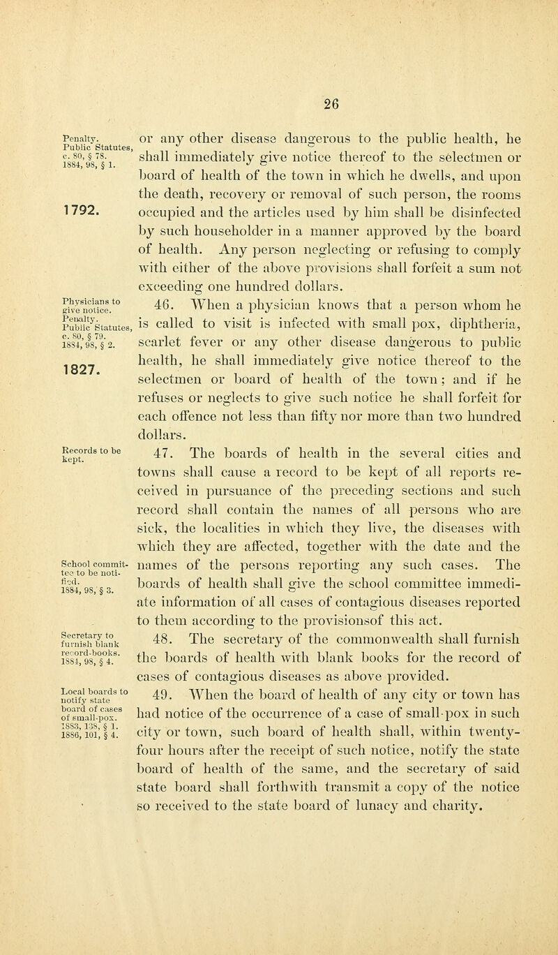 Penalty. Public Statutes c. 80, § 78. 1884, 98, § 1. 1792. Physicians to give notice. Penalty. Public Statutes, c. 80, § 79. 1884, 98, § 2. 1827. Records to be kept. School commit- tee to be noti- fied. 1884, 98,' § 3. Secretary to furnish blank record-books. 1884, 98, § 4. Local boards to notify state board of cases of small-pox. 1883, 138, § 1. 1886, 101, § 4. or any other disease dangerous to the public health, he shall immediately give notice thereof to the selectmen or board of health of the town in which he dwells, and upon the death, recovery or removal of such person, the rooms occupied and the articles used by him shall be disinfected by such householder in a manner approved by the board of health. Any person neglecting or refusing to comply with either of the above provisions shall forfeit a sum not exceeding one hundred dollars. 46. When a physician knows that a person whom he is called to visit is infected with small pox, diphtheria, scarlet fever or any other disease dangerous to public health, he shall immediately give notice thereof to the selectmen or board of health of the town; and if he refuses or neglects to give such notice he shall forfeit for each offence not less than fifty nor more than two hundred dollars. 47. The boards of health in the several cities and towns shall cause a record to be kept of all reports re- ceived in pursuance of the preceding sections and such record shall contain the names of all persons who are sick, the localities in which they live, the diseases with which they are affected, together with the date and the names of the persons reporting any suoh cases. The boards of health shall give the school committee immedi- ate information of all cases of contagious diseases reported to them according to the provisionsof this act. 48. The secretary of the commonwealth shall furnish the boards of health with blank books for the record of cases of contagious diseases as above provided. 49. When the board of health of any city or town has had notice of the occurrence of a case of small-pox in such city or town, such board of health shall, within twenty- four hours after the receipt of such notice, notify the state board of health of the same, and the secretary of said state board shall forthwith transmit a copy of the notice so received to the state board of lunacy and charity.