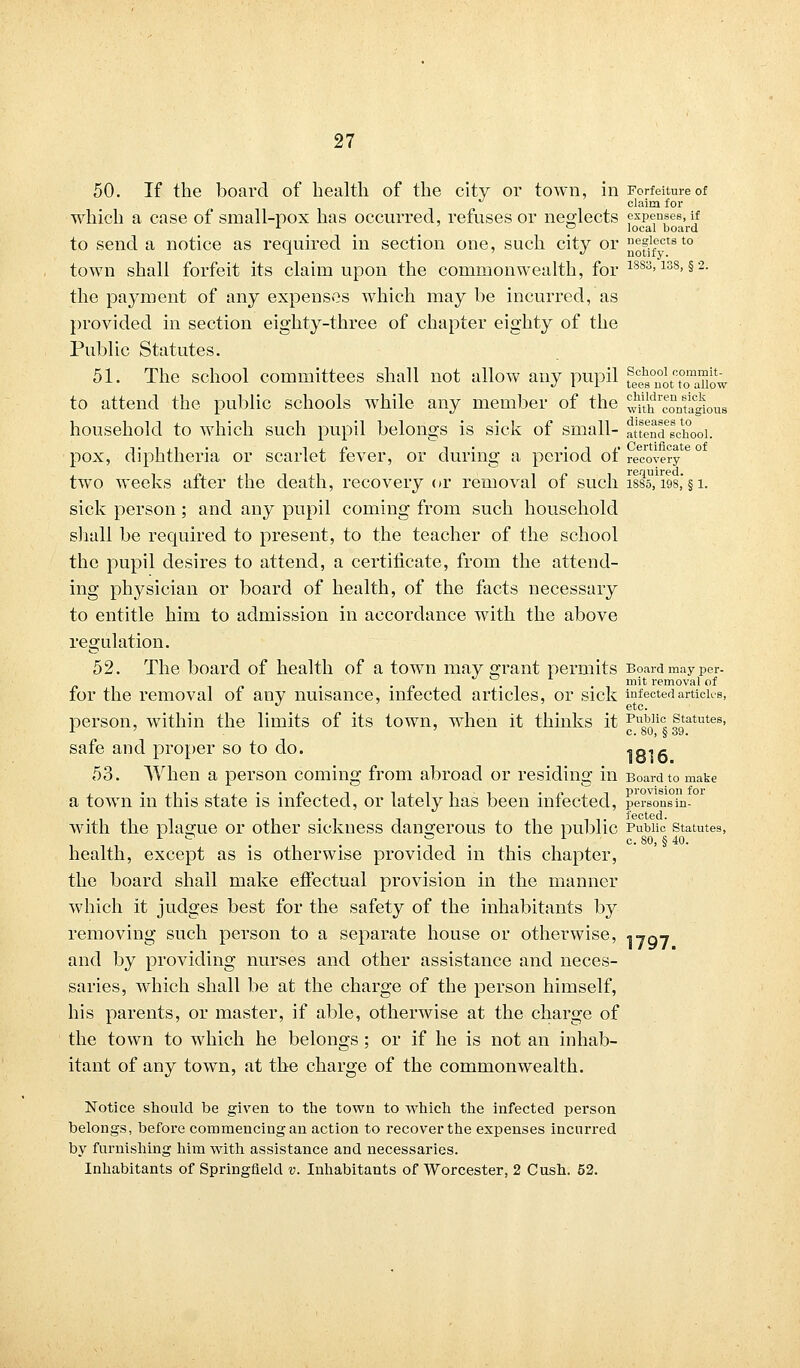 50. If the board of health of the city or town, in Forfeiture of claim for which a case of small-pox has occurred, refuses or neglects expenses, if 1 ° local board to send a notice as required in section one, such city or ^fifectst0 town shall forfeit its claim upon the commonwealth, for 18S3>138> §2- the payment of any expenses which may he incurred, as provided in section eighty-three of chapter eighty of the Public Statutes. 51. The school committees shall not allow any pupil fee^nouTaTiJw to attend the public schools while any member of the ^t^contlgious household to which such pupil belongs is sick of small- fttlnTschooi. d. i , i • i j. j? -y • i a- Certificate of iphtheria or scarlet fever, or during a period ot reco%'ery two weeks after the death, recovery or removal of such isss, 19s,' § i. sick person; and any pupil coming from such household shall be required to present, to the teacher of the school the pupil desires to attend, a certificate, from the attend- ing physician or board of health, of the facts necessary to entitle him to admission in accordance with the above regulation. 52. The board of health of a town may grant permits Board may per- . . mit removal of for the removal of any nuisance, infected articles, or sick infected articles, person, within the limits of its town, when it thinks it Pu0b,li° statutes, 1 c. 80, § 39. safe and proper so to do. 1816 53. When a person coming from abroad or residing in Board to make a town in this state is infected, or lately has been infected, persons in-01 with the plague or other sickness dangerous to the public Public statutes, . . . ^ . c. 80, § 40. health, except as is otherwise provided in this chapter, the board shall make effectual provision in the manner which it judges best for the safety of the inhabitants by removing such person to a separate house or otherwise, 1707 and by providing nurses and other assistance and neces- saries, which shall be at the charge of the person himself, his parents, or master, if able, otherwise at the charge of the town to which he belongs; or if he is not an inhab- itant of any town, at the charge of the commonwealth. Notice should be given to the town to which the infected person belongs, before commencing an action to recover the expenses incurred by furnishing him with assistance and necessaries. Inhabitants of Springfield v. Inhabitants of Worcester, 2 Cush. 62.