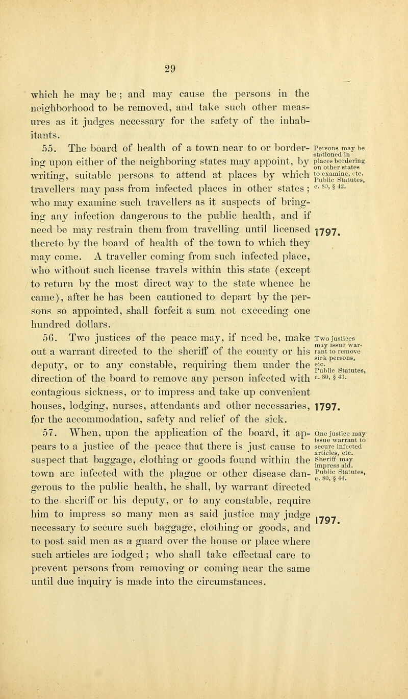 which he may be: and may cause the persons in the neighborhood to be removed, and take such other meas- ures as it judges necessary for the safety of the inhab- itants. 55. The board of health of a town near to or border- Persons may be stationed in ins: upon either of the neighboring states may appoint, by places bordering ?r r ° ° */il-'/on other states writing, suitable persons to attend at places by which p^fj^tat'utl's' travellers may pass from infected places in other states; °-80>§ 42- who may examine such travellers as it suspects of bring- ing any infection dangerous to the public health, and if need be may restrain them from travelling until licensed 1797. thereto by the board of health of the town to which they may come. A traveller coming from such infected place, who without such license travels within this state (except to return by the most direct way to the state whence he came), after he has been cautioned to depart by the per- sons so appointed, shall forfeit a sum not exceeding one hundred dollars. 56. Two justices of the peace may, if need be, make Twojustices - t •/*»/» 1 • may issue war- Out a warrant directed to the sheriff of the county or his rant to remove sick persons, deputy, or to any constable, requiring them under the etc. L J ' J ' x ° Public Statutes, direction of the board to remove any person infected with c- 80> §43- contagious sickness, or to impress and take up convenient houses, lodging, nurses, attendants and other necessaries, 1797. for the accommodation, safety and relief of the sick. 57. When, upon the application of the board, it ap- one justice may issue warrant to pears to a uistice of the peace that there is mst cause to secure infected 1 J L ° articles, etc. suspect that baggage, clothing or goods found within the sheriff may j. ca 1^ cd c impress aid. town are infected with the plague or other disease clan- Pu„b'ic„ statutes, L ~ c. oO, § 44. gerous to the public health, he shall, by warrant directed to the sheriff or his deputy, or to any constable, require him to impress so many men as said justice may judge necessary to secure such baggage, clothing or goods, and to post said men as a guard over the house or place where such articles are lodged; who shall take effectual care to prevent persons from removing or coming near the same until due inquiry is made into the circumstances. 1797.