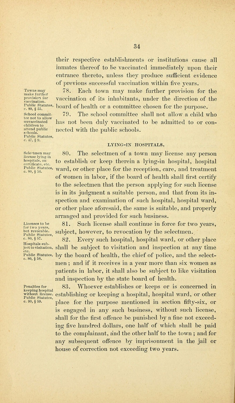 their respective establishments or institutions cause all inmates thereof to Be vaccinated immediately upon their entrance thereto, unless they produce sufficient evidence of previous successful vaccination within five years. Towns may 78. Each town may make further provision for the make further ^ 1 provision for vaccination of its inhabitants, under the direction of the c.'sm f^tutes' board of health or a committee chosen for the purpose. school commit. 79. The school committee shall not allow a child who tee not to allow ^vaccinated has not been duly vaccinated to be admitted to or con- children to d attend public nected with the public schools. sshools. -t Public Statutes, c. 47, § 9. LYING-IN HOSPITALS. Selectmen may 80. The selectmen of a town may license any person license lying-in   L certificate°etc *° establish or keep therein a lying-in hospital, hospital o?8o!f§ fertute?' ward, or other place for the reception, care, and treatment of women in labor, if the board of health shall first certify- to the selectmen that the person applying for such license is in its judgment a suitable person, and that from its in- spection and examination of such hospital, hospital ward, or other place aforesaid, the same is suitable, and properly arranged and provided for such business. Licenses to be 81. Such license shall continue in force for two years, for two years,  PubuTstatutes subject, however, to revocation by the selectmen. c.8o, §57. 82. Every such hospital, hospital ward, or other place Hospitals sub- ... , . ject to visitation, shall be subject to visitation and inspection at any time Public statutes, by the board of health, the chief of police, and the select- c. 80, § 58. J m ' l ' men ; and if it receives in a year more than six women as patients in labor, it shall also be subject to like visitation and inspection by the state board of health. Penalties for 83. Whoever establishes or keeps or is concerned in keeping hospital PubiiUtsticense' establishing or keeping a hospital, hospital ward, or other c. so, §59. place for the purpose mentioned in section fifty-six, or is engaged in any such business, without such license, shall for the first offence be punished by a fine not exceed- ing five hundred dollars, one half of which shall be paid to the complainant, and the other half to the town ; and for any subsequent offence by imprisonment in the jail or house of correction not exceeding two years.