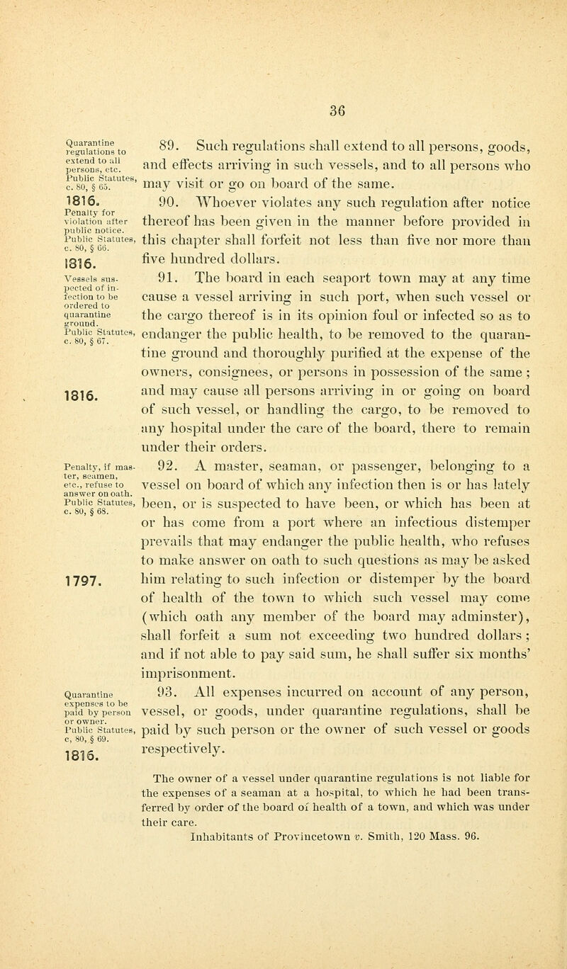 regutoions to 89. Such regulations shall extend to all persons, goods, perlonsfe'tc! an(A effects arriving in such vessels, and to all persons who Public Statutes, mRy ^ Qr g,Q Qn ^^ q£ the ^^ 1816. 90. Whoever violates any such regulation after notice vioiatiou atter thereof has been given in the manner before provided in public notice. ° x pb° statutes, this chapter shall forfeit not less than five nor more than c. SO, § 6b. L 1816 ^ve hufldred dollars. vessels sus- 91. The board in each seaport town may at any time pected of in- ,■...', lection to be cause a vessel arriving in such port, when such vessel or ordered to ... quarantine the cargo thereof is in its opinion foul or infected so as to ground. ° L fU8olics 67atTlteSj endanger the public health, to be removed to the quaran- tine ground and thoroughly purified at the expense of the owners, consignees, or persons in possession of the same ; 1816 anc^ may cause a^ persons arriving in or going on board of such vessel, or handling the cargo, to be removed to any hospital under the care of the board, there to remain under their orders. Penalty, if mas- 92. A master, seaman, or passenger, belonging to a etc'., refuse to vessel on board of which any infection then is or has lately answer on oath. ^ Public statutes, been, or is suspected to have been, or which has been at c. 80, § 68. ' r ' or has come from a port where an infectious distemper prevails that may endanger the public health, who refuses to make answer on oath to such questions as may be asked 1797. him relating to such infection or distemper by the board of health of the town to which such vessel may come (which oath any member of the board may adminster), shall forfeit a sum not exceeding two hundred dollars; and if not able to pay said sum, he shall suffer six months' imprisonment. Quarantine 93. All expenses incurred on account of any person, expenses to be , , -, .. i /■ ini paid by person vessel, or goods, under quarantine regulations, snail be or owner. Public statutes, paid bv such person or the owner of such vessel or goods c, 80, § 69. r J l c 1816. respectively. The owner of a vessel under quarantine regulations is not liable for the expenses of a seaman at a hospital, to which he had been trans- ferred by order of the board of health of a town, and which was under their care. Inhabitants of Provincetown v. Smith, 120 Mass. 96.