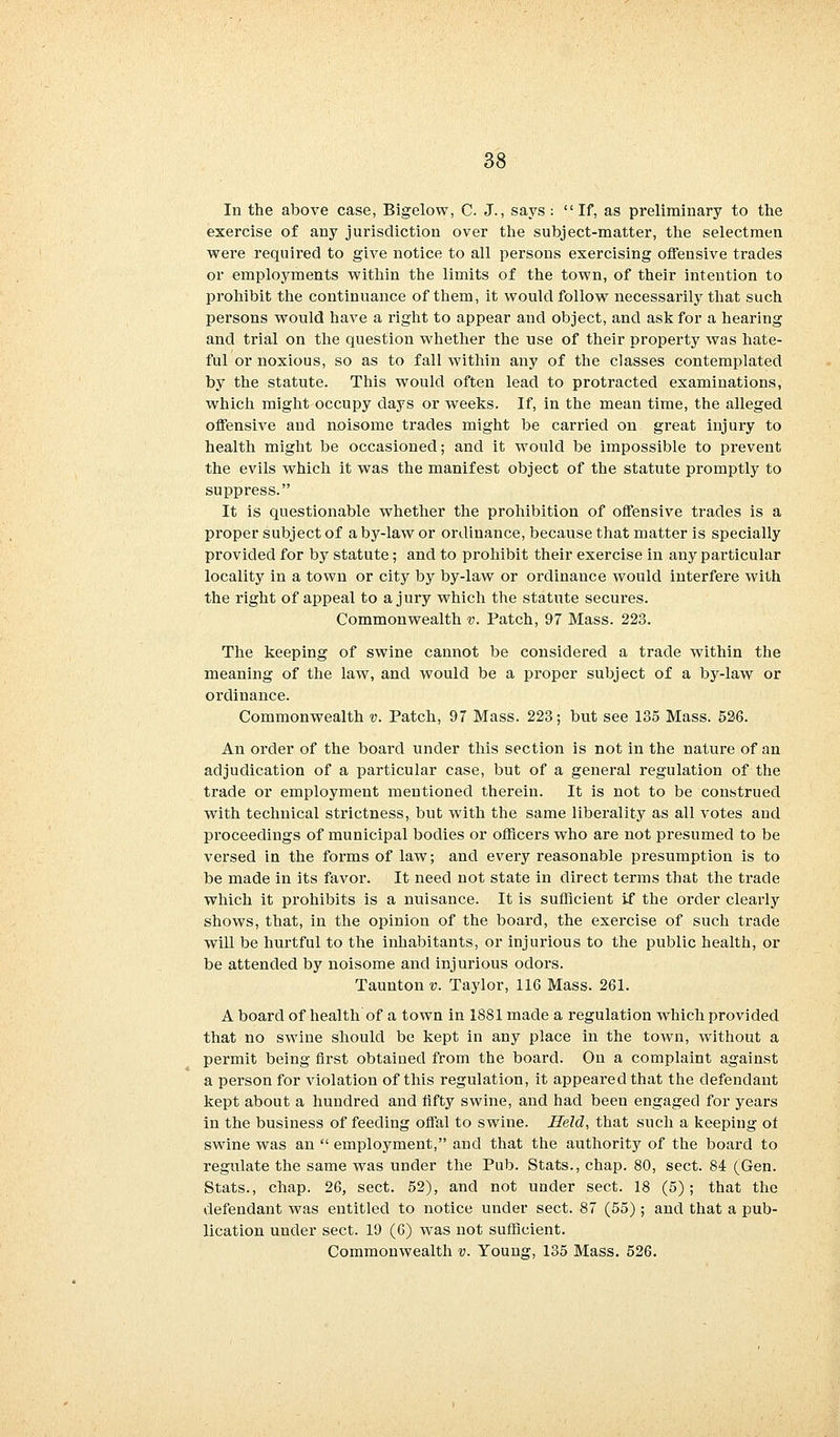 In the above case, Bigelow, C. J., says : If, as preliminary to the exercise of any jurisdiction over the subject-matter, the selectmen were required to give notice to all persons exercising offensive trades or employments within the limits of the town, of their intention to prohibit the continuance of them, it would follow necessarily that such persons would have a right to appear and object, and ask for a hearing and trial on the question whether the use of their property was hate- ful or noxious, so as to fall within any of the classes contemplated by the statute. This would often lead to protracted examinations, which might occupy days or weeks. If, in the mean time, the alleged offensive and noisome trades might be carried on great injury to health might be occasioned; and it would be impossible to prevent the evils which it was the manifest object of the statute promptly to suppress. It is questionable whether the prohibition of offensive trades is a proper subject of a by-law or ordinance, because that matter is specially provided for by statute; and to prohibit their exercise in any particular locality in a town or city by by-law or ordinance would interfere with the right of appeal to a jury which the statute secures. Commonwealth v. Patch, 97 Mass. 223. The keeping of swine cannot be considered a trade within the meaning of the law, and would be a proper subject of a by-law or ordinance. Commonwealth v. Patch, 97 Mass. 223; but see 135 Mass. 526. An order of the board under this section is not in the nature of an adjudication of a particular case, but of a general regulation of the trade or employment mentioned therein. It is not to be construed with technical strictness, but with the same liberality as all votes and proceedings of municipal bodies or officers who are not presumed to be versed in the forms of law; and every reasonable presumption is to be made in its favor. It need not state in direct terms that the trade which it prohibits is a nuisance. It is sufficient if the order clearly shows, that, in the opinion of the board, the exercise of such trade will be hurtful to the inhabitants, or injurious to the public health, or be attended by noisome and injurious odors. Taunton v. Taylor, 116 Mass. 261. A board of health of a town in 1881 made a regulation which provided that no swine should be kept in any place in the town, without a permit being first obtained from the board. On a complaint against a person for violation of this regulation, it appeared that the defendant kept about a hundred and fifty swine, and had been engaged for years in the business of feeding offal to swine. Held, that such a keeping of swine was an  employment, and that the authority of the board to regulate the same was under the Pub. Stats., chap. 80, sect. 84 (Gen. Stats., chap. 26, sect. 52), and not under sect. 18 (5); that the defendant was entitled to notice under sect. 87 (55) ; and that a pub- lication under sect. 19 (6) was not sufficient. Commonwealth ■;;. Young, 135 Mass. 526.