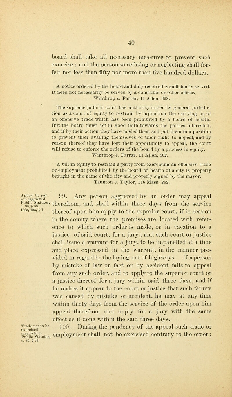 board shall take all necessary measures to prevent such exercise ; and the person so refusing or neglecting shall for- feit not less than fifty nor more than five hundred dollars. A notice ordered by the board and duly received is sufficiently served. It need not necessarily be served by a constable or other officer.. Winthrop v. Farrar, 11 Allen, 398. The supreme judicial court has authority under its general jurisdic- tion as a court of equity to restrain by injunction the carrying on of an offensive trade which has been prohibited by a board of health. But the board must act in good faith towards the parties interested, and if by their action they have misled them and put them in a position to prevent their availing themselves of their right to appeal, and by reason thereof they have lost their opportunity to appeal, the court will refuse to enforce the orders of the board by a process in equity. Winthrop v. Farrar, 11 Allen, 402. A bill in equity to restrain a party from exercising an offensive trade or employment prohibited by the board of health of a city is properly brought in the name of the city and properly signed by the mayor. Taunton v. Taylor, 116 Mass. 262. Appeal by per- 99 ^ Any person ao-orieved by an order may appeal son aggrieved. •/ 1 oe J J 1 J. ^80'§ 88tatutes' therefrom, and shall within three days from the service 1883,133, §1. thereof upon him apply to the superior court, if in session in the county where the premises are located with refer- ence to which such order is made, or in vacation to a justice of said court, for a jury ; and such court or justice shall issue a warrant for a jury, to be impanelled at a time and place expressed in the warrant, in the manner pro- vided in regard to the laying out of highways. If a person by mistake of law or fact or by accident fails to appeal from any such order, and to apply to the superior court or a justice thereof for a jury within said three days, and if he makes it appear to the court or justice that such failure was caused by mistake or accident, he may at any time within thirty days from the service of the order upon him appeal therefrom and apply for a jury with the same effect as if done within the said three days. Trade not to be ]_oo. During; the pendency of the appeal such trade or exercised 01 J 1 1 Pubulstatutes, employment shall not be exercised contrary to the order; c. 80, § 89.