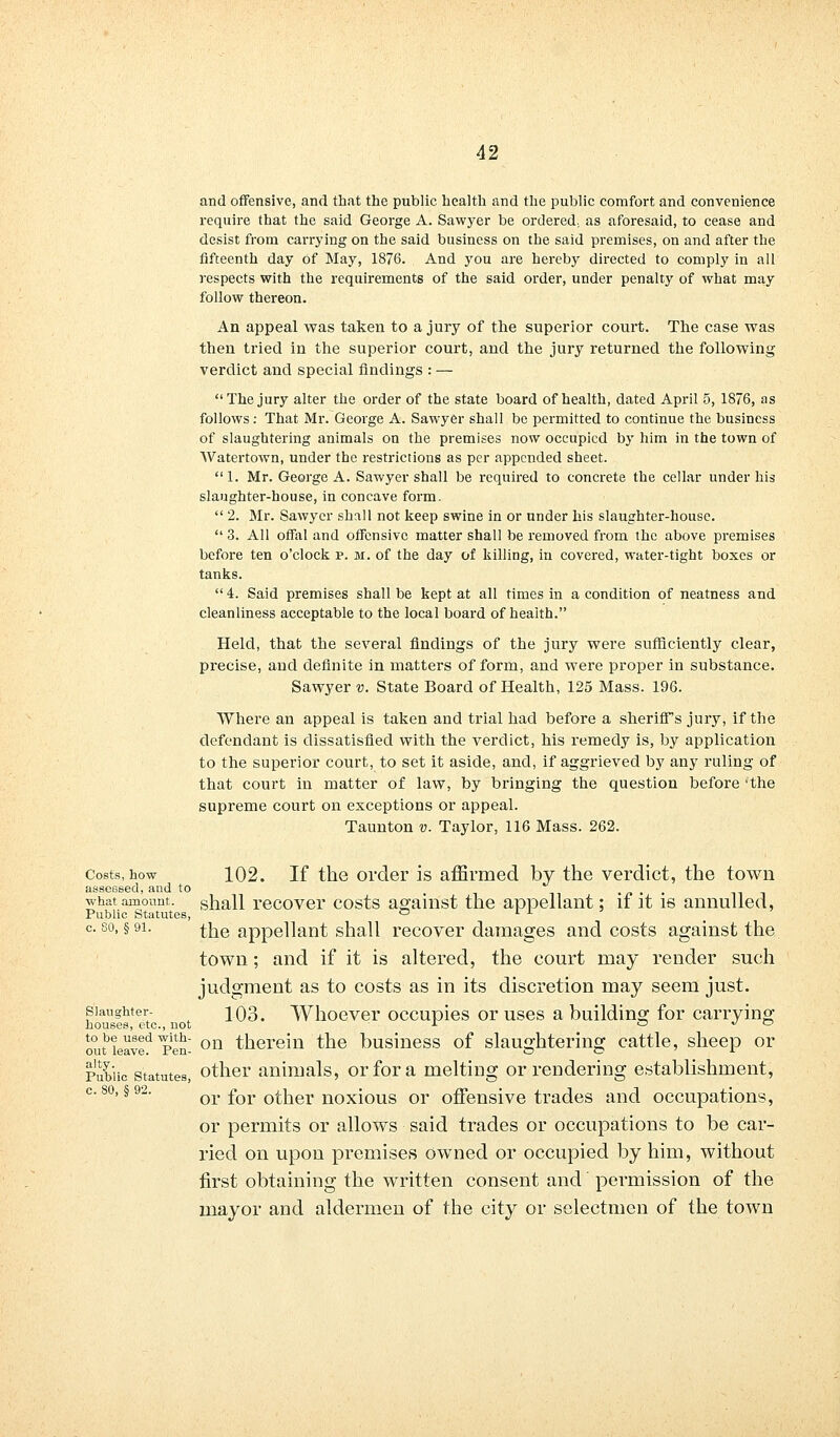 and offensive, and that the public health and the public comfort and convenience require that the said George A. Sawyer be ordered., as aforesaid, to cease and desist from carrying on the said business on the said premises, on and after the fifteenth day of May, 1876. And you are hereby directed to comply in all respects with the requirements of the said order, under penalty of what may follow thereon. An appeal was taken to a jury of the superior court. The case was then tried in the superior court, and the jury returned the following verdict and special findings : — The jury alter the order of the state board of health, dated April 5, 1876, as follows: That Mr. George A. Sawyer shall be permitted to continue the business of slaughtering animals on the premises now occupied by him in the town of Watertown, under the restrictions as per appended sheet. 1. Mr. George A. Sawyer shall be required to concrete the cellar under his slaughter-house, in concave form.  2. Mr. Sawyer shall not keep swine in or under his slaughter-house.  3. All offal and offensive matter shall be removed from the above premises before ten o'clock p. m. of the day of killing, in covered, water-tight boxes or tanks.  4. Said premises shall be kept at all times in a condition of neatness and cleanliness acceptable to the local board of health. Held, that the several findings of the jury were sufficiently clear, precise, and definite in matters of form, and were proper in substance. Sawyer v. State Board of Health, 125 Mass. 196. Where an appeal is taken and trial had before a sheriffs jury, if the defendant is dissatisfied with the verdict, his remedy is, by application to the superior court, to set it aside, and, if aggrieved by any ruling of that court in matter of law, by bringing the question before 'the supreme court on exceptions or appeal. Taunton v. Taylor, 116 Mass. 262. Costs,how 102. If the order is affirmed by the verdict, the town assessed, and to , , , _ what amount, shall recover costs against the appellant; if it is annulled, Public Statutes, ° rl c. so, § 91. £he appellant shall recover damages and costs against the town; and if it is altered, the court may render such judgment as to costs as in its discretion may seem just. slaughter- ^Qo. Whoever occupies or uses a building for carrying houses, etc., uot A o <^ o outbLaved l>en- on therein the business of slaughtering cattle, sheep or public statutes, other animals, or for a melting or rendering establishment, or for other noxious or offensive trades and occupations, or permits or allows said trades or occupations to be car- ried on upon premises owned or occupied by him, without first obtaining the written consent and permission of the mayor and aldermen of the city or selectmen of the town