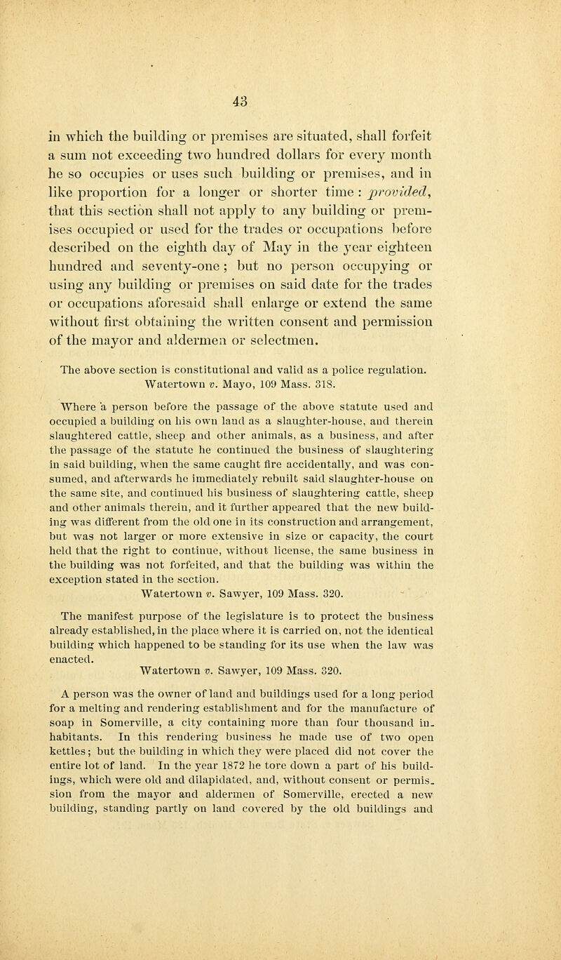 in which the building or premises are situated, shall forfeit a sum not exceeding two hundred dollars for every month he so occupies or uses such building or premises, and in like proportion for a longer or shorter time : provided, that this section shall not apply to any building or prem- ises occupied or used for the trades or occupations before described on the eighth day of May in the year eighteen hundred and seventy-one; but no person occupying or using any building or premises on said date for the trades or occupations aforesaid shall enlarge or extend the same without first obtaining the written consent and permission of the mayor and aldermen or selectmen. The above section is constitutional and valid as a police regulation. Watertown v. Mayo, 109 Mass. 818. Where a person before the passage of the above statute used and occupied a building on his own land as a slaughter-house, and therein slaughtered cattle, sheep and other animals, as a business, and after the passage of the statute he continued the business of slaughtering in said building, when the same caught fire accidentally, and was con- sumed, and afterwards he immediately rebuilt said slaughter-house on the same site, and continued his business of slaughtering cattle, sheep and other animals therein, and it further appeared that the new build- ing was different from the old one in its construction and arrangement, but was not larger or more extensive in size or capacity, the court held that the right to continue, without license, the same business in the building was not forfeited, and that the building was within the exception stated in the section. Watertown v. Sawyer, 109 Mass. 320. The manifest purpose of the legislature is to protect the business already established, in the place where it is carried on, not the identical building which happened to be standing for its use when the law was enacted. Watertown v. Sawyer, 109 Mass. 320. A person was the owner of land and buildings used for a long period for a melting and rendering establishment and for the manufacture of soap in Somerville, a city containing more than four thousand in. habitants. In this rendering business he made use of two open kettles ; but the building in which they were placed did not cover the entire lot of land. In the year 1872 he tore clown a part of his build- ings, which were old and dilapidated, and, without consent or permis. sion from the mayor and aldermen of Somerville, erected a new building, standing partly on land covered by the old buildings and