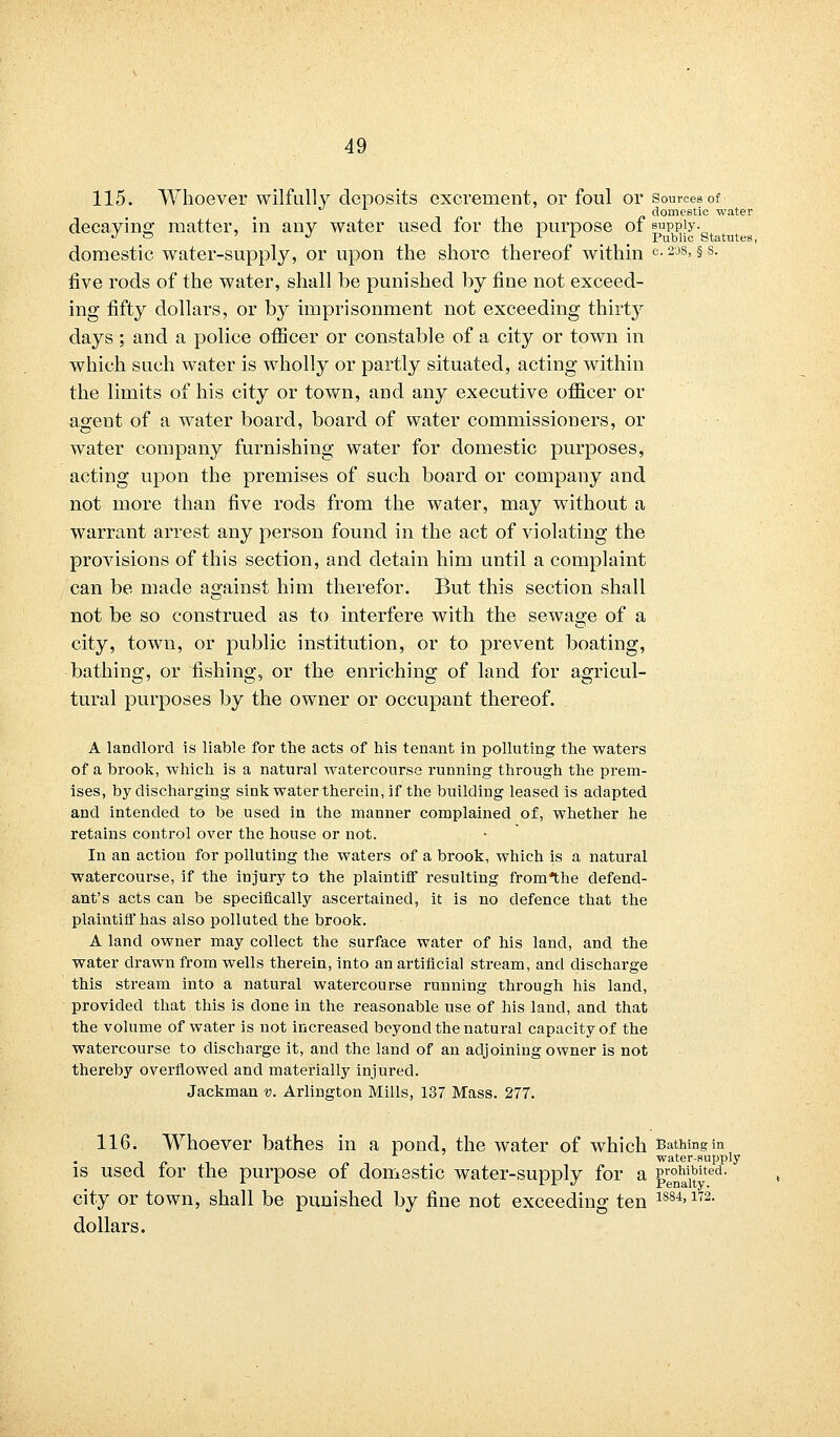 115. Whoever wilfully deposits excrement, or foul or sources of domestic water decaying: matter, in any water used for the purpose of supply. J ~ J l L Public Statutes, domestic water-supply, or upon the shore thereof within °-208> §s- five rods of the water, shall be punished by fine not exceed- ing fifty dollars, or by imprisonment not exceeding thirty days; and a police officer or constable of a city or town in which such water is wholly or partly situated, acting within the limits of his city or town, and any executive officer or agent of a water board, board of water commissioners, or water company furnishing water for domestic purposes, acting upon the premises of such board or company and not more than five rods from the water, may without a warrant arrest any person found in the act of violating the provisions of this section, and detain him until a complaint can be made against him therefor. But this section shall not be so construed as to interfere with the sewage of a city, town, or public institution, or to prevent boating, bathing, or fishing, or the enriching of land for agricul- tural purposes by the owner or occupant thereof. A landlord is liable for the acts of his tenant in polluting the waters of a brook, which is a natural watercourse running through the prem- ises, by discharging sink water therein, if the building leased is adapted and intended to be used in the manner complained of, whether he retains control over the house or not. In an action for polluting the waters of a brook, which is a natural watercourse, if the injury to the plaintiff resulting fromthe defend- ant's acts can be specifically ascertained, it is no defence that the plaintiff has also polluted the brook. A land owner may collect the surface water of his land, and the water drawn from wells therein, into an artificial stream, and discharge this stream into a natural watercourse running through his land, provided that this is done in the reasonable use of his land, and that the volume of water is not increased beyond the natural capacity of the watercourse to discharge it, and the land of an adjoining owner is not thereby overflowed and materially injured. Jackman v. Arlington Mills, 137 Mass. 277. 116. Whoever bathes in a pond, the water of which Bathing in water-supply is used for the purpose of domestic water-supply for a &re°ai11j>ited- city or town, shall be punished by fine not exceeding ten 1884>172- dollars.