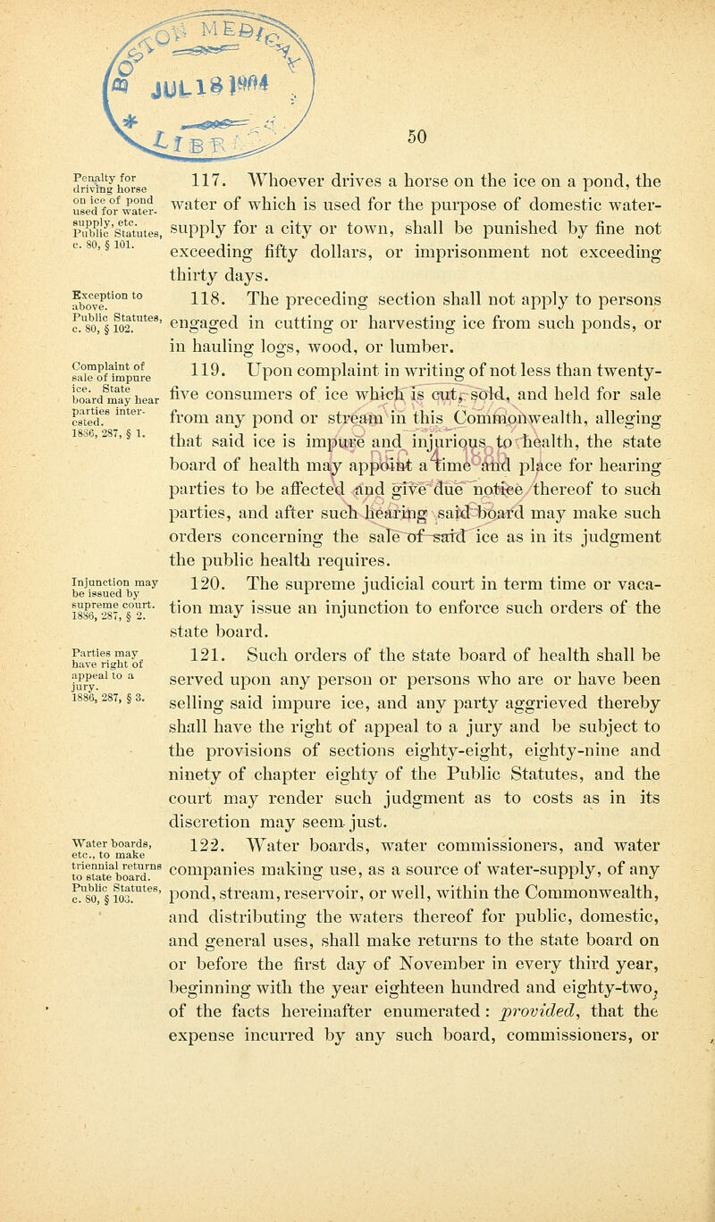 Penalty for 117^ Whoever drives a horse on the ice on a pond, the driving horse i ' used fo0/water, water of which is used for the purpose of domestic water- Piiwic'statutes, supply for a city or town, shall be punished by fine not exceeding fifty dollars, or imprisonment not exceeding thirty days. aboCve.tion t0 11^* The preceding section shall not apply to persons f.U8o,1§ io2.tute8' engaged in cutting or harvesting ice from such ponds, or in hauling logs, wood, or lumber. sa°™of1mptire 119 • Upon complaint in writing of not less than twenty- boeard8may hear &Ye consumers of ice which is cut, sold, and held for sale cs\«d?s mtei from any pond or stream in this Commonwealth, alleging that said ice is impure and injurious to health, the state board of health may appoint a time and place for hearing parties to be affected and give due notice thereof to such parties, and after such hearing said board may make such orders concerning the sale of-said ice as in its judgment the public health requires. injunction may 120. The supreme iudicial court in term time or vaca- be issued by L •> 1886*287 c«°2rt' ^on may issue an injunction to enforce such orders of the state board. Parties may 121. Such orders of the state board of health shall be have right of iuryeal t0 a served upon any person or persons who are or have been 1886,287, §3. selling said impure ice, and any party aggrieved thereby shall have the right of appeal to a jury and be subject to the provisions of sections eighty-eight, eighty-nine and ninety of chapter eighty of the Public Statutes, and the court may render such judgment as to costs as in its discretion may seem. just. water boards, 122. Water boards, water commissioners, and water etc., to make ' tos^tebotrd™8 companies making use, as a source of water-supply, of any c?.usbo,i§ ioa!uteB' pond, stream, reservoir, or well, within the Commonwealth, and distributing the waters thereof for public, domestic, and general uses, shall make returns to the state board on or before the first day of November in every third year, beginning with the year eighteen hundred and eighty-two, of the facts hereinafter enumerated : provided, that the expense incurred by any such board, commissioners, or