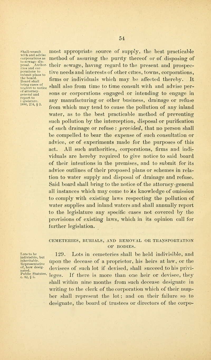 Shall consult with and advise corporations as to sewage dis- posal. Author- ities and cor- porations to submit plans to the board. Board shall bring cases of neglect to notice of attorney- general and report to legislature. 1880, 274, § 3. most appropriate source of supply, the best practicable method of assuring the purity thereof or of disposing of their sewage, having regard to the present and prospec- tive needs and interests of other cities, towns, corporations, firms or individuals which may be affected thereby. It shall also from time to time consult with and advise per- sons or corporations engaged or intending to engage in any manufacturing or other business, drainage or refuse from which may tend to cause the pollution of any inland water, as to the best practicable method of preventing such pollution by the interception, disposal or purification of such drainage or refuse : provided, that no person shall be compelled to bear the expense of such consultation or advice, or of experiments made for the purposes of this act. All such authorities, corporations, firms and indi- viduals are hereby required to give notice to said board of their intentions in the premises, and to submit for its advice outlines of their proposed plans or schemes in rela- tion to water supply and disposal of drainage and refuse. Said board shall bring to the notice of the attorney-general all instances which may come to ks knowledge of omission to comply with existing laws respecting the pollution of water supplies and inland waters and shall annually report to the legislature any specific cases not covered by the provisions of existing laws, which in its opinion call for further legislation. CEMETERIES, BURIALS, AND REMOVAL OR TRANSPORTATION OF BODIES. Lots to be indivisible, but inheritable. Representative of, how desig- nated. 129. Lots in cemeteries shall be held indivisible, and upon the decease of a proprietor, his heirs at law, or the devisees of such lot if devised, shall succeed to his privi- c^i f*at^tes' leges. If there is more than one heir or devisee, they shall within nine months from such decease designate in writing to the clerk of the corporation which of their num- ber shall represent the lot; and on their failure so to designate, the board of trustees or directors of the corpo-