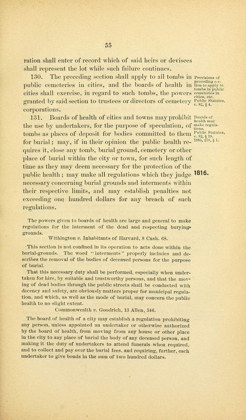 ration shall enter of record which of said heirs or devisees shall represent the lot while such failure continues. 130. The preceding section shall apply to all tombs in Provisions of public cemeteries in cities, and the boards of health in tion to apply to . tombs in public cities shall exercise, in regard to such tombs, the powers cemeteries in 0 cities, etc. granted by said section to trustees or directors of cemetery Pu0b,li(: statutes, O J J c. 82, § 4. corporations. 131. Boards of health of cities and towns may prohibit Boards of  x health may the use by undertakers, for the purpose of speculation, of ™^ae resula- tombs as places of deposit for bodies committed to them ^usb2lic§ s9^tutes> for burial; may, if in their opinion the public health re- 188°'2'8, § 1 quires it, close any tomb, burial ground, cemetery or other place of burial within the city or town, for such length of time as they may deem necessary for the protection of the public health ; may make all regulations which they judge '°'6. necessary concerning burial grounds and interments within their respective limits, and may establish penalties not exceeding one hundred dollars for any breach of such regulations. The powers given to boards of health are large and general to make regulations for the interment of the dead and respecting burying- grounds. Withington v. Inhabitants of Harvard, 8 Cush. 6S. ■This section is not confined in its operation to acts doue within the burial-grounds. The word interments properly includes and de- scribes the removal of the bodies of deceased persons for the purpose of burial. That this necessary duty shall be performed, especially when under- taken for hire, by suitable and trustworthy persons, and that the mov- ' ing of dead bodies through the public streets shall be conducted with decency and safety, are obviously matters proper for municipal regula- tion, and which, as well as the mode of burial, may concern the public health to no slight extent. Commonwealth v. Goodrich, 13 Allen, 546. The board of health of a city may establish a regulation prohibiting any person, unless appointed an undertaker or otherwise authorized by the board of health, from moving from any house or other place in the city to any place of burial the body of any deceased person, and making it the duty of undertakers to attend funerals when required, and to collect and pay over the burial fees, and requiring, further, each undertaker to give bonds in the sum of two hundred dollars.