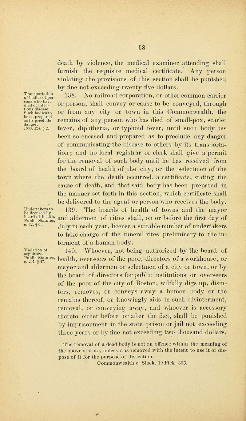 death by violence, the medical examiner attending shall furnish the requisite medical certificate. Any person violating the provisions of this section shall be punished by fine not exceeding twenty five dollars. o/bodies'of penr- 138. No railroad corporation, or other common carrier died onnfec?6 or person, shall convey or cause to be conveyed, through tious disease. n .. . • jlA • /~\ ijiji such bodies to or from any city or town in this Commonwealth, the as to preclude remains of any. person who has died of small-pox, scarlet 1833,124, §2. fever, diphtheria, or typhoid fever, until such body has been so encased and prepared as to preclude any danger of communicating the disease to others by its transporta- tion ; and no local registrar or clerk shall give a permit for the removal of such body until he has received from the board of health of the city, or the selectmen of the town where the death occurred, a certificate, stating the cause of death, and that said body has been prepared in the manner set forth in this section, which certificate shall be delivered to the agent or person who receives the body, undertake™to 139, The boards of health of towns and the mayor be licensed by J Pubiic0'statutes' an(l aldermen of cities shall, on or before the first day of c. 32, § 6. July in each year, license a suitable number of undertakers to take charge of the funeral rites preliminary to the in- terment of a human body. violation of 1AQ. Whoever, not beins; authorized by the board of sepulture. ~ ^ cU2b07C§S47tutes' health, overseers of the poor, directors of a workhouse, or mayor and aldermen or selectmen of a city or town, or by the board of directors for public institutions or overseers of the poor of the city of Boston, wilfully digs up, disin- ters, removes, or conveys away a human body or the remains thereof, or knowingly aids in such disinterment, removal, or conveying away, and whoever is accessory thereto either before or after the fact, shall be punished by imprisonment in the state prison or jail not exceeding three years or by fine not exceeding two thousand dollars. The removal of a dead body is not an offence within the meaning of the above statute, unless it is removed with the intent to use it or dis- pose of it for the purpose of dissection. Commonwealth v. Slack, 19 Pick. 306.