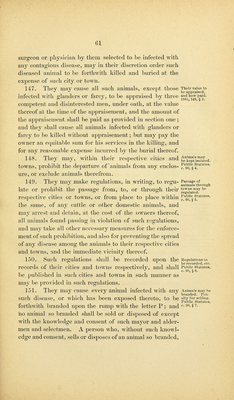 surgeon or physician by them selected to be infected with any contagious disease, may in their discretion order such diseased animal to be forthwith killed and buried at the expense of such city or town. 147. They may cause all such animals, except those Their value to  . ■■ L be appraised, infected with glanders or farcy, to be appraised by three ^g8d5h£^ p?™' competent and disinterested men, under oath, at the value thereof at the time of the appraisement, and the amount of the appraisement shall be paid as provided in section one; and they shall cause all animals infected with glanders or farcy to be killed without appraisement; but may pay the owner an equitable sum for his services in the killing, and for any reasonable expense incurred by the burial thereof. 148. They may, within their respective cities and ^k^ptls^uued. towns, prohibit the departure of'animals from any enclos- f^1,1 § f.tatutes' ure, or exclude animals therefrom. 149. They may make regulations, in writing, to regu- Passage of J J ~ P ~ animals through late or prohibit the passage from, to, or through their ^w^t^ybe respective cities or towns, or from place to place within ^go,1 § f.tatutes' the same, of any cattle or other domestic animals, and may arrest and detain, at the cost of the owners thereof, all animals found passing in violation of such regulations, and may take all other necessary measures for the enforce- ment of such prohibition, and also for preventing the spread of any disease among the animals to their respective cities and towns, and the immediate vicinity thereof. 150. Such regulations shall be recorded upon the Regulations to .,„.... . . ' -ibe recorded, etc. records of their cities and towns respectively, and shall Public statutes, be published in such cities and towns in such manner as may be provided in such regulations. 151. They may cause every animal infected with any Animals may be , . , ' , branded. Pen- such disease, or which has been exposed thereto, to be aity for selling. 1 Public Statutes, forthwith branded upon the rump with the letter P ; and c-90, §7- ho animal so branded shall be sold or disposed of except with the knowledge and consent of such mayor and aider- men and selectmen. A person who, without such knowl- edge and consent, sells or disposes of an animal so branded,