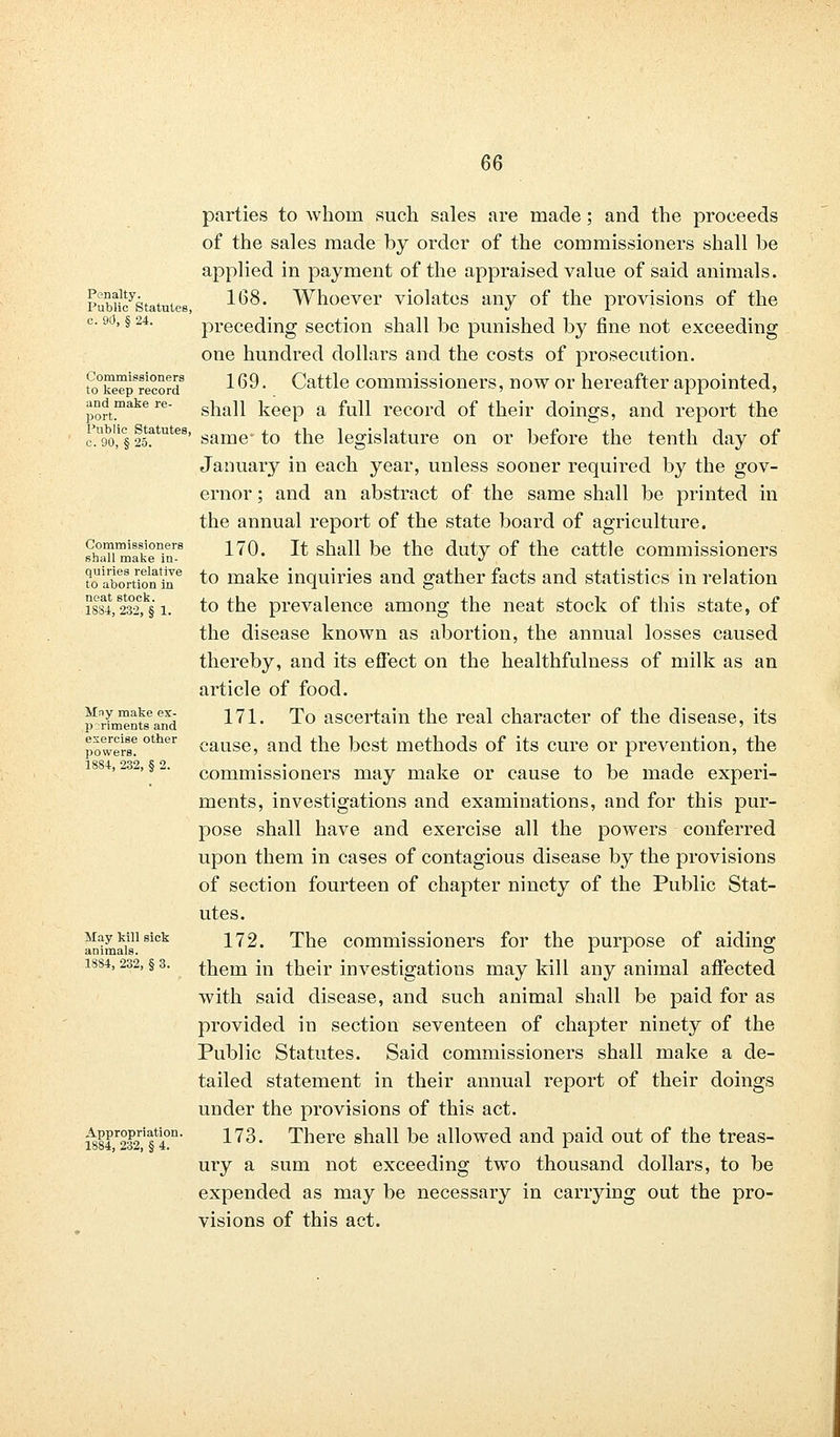 Penalty. Public Statutes c. 90, § 24. Commissioners to keep record and make re- port. Public Statutes, c. 90, § 25. Commissioners shall make in- quiries relative to abortion in neat stock. 1884, 232, § 1. Mny make ex- periments and exercise other powers. 1884, 232, § 2. May kill sick animals. 1884, 232, § 3. Appropriation. 1884, 232, § 4. parties to whom such sales are made; and the proceeds of the sales made by order of the commissioners shall be applied in payment of the appraised value of said animals. 168. Whoever violates any of the provisions of the preceding section shall be punished by fine not exceeding one hundred dollars and the costs of prosecution. 169. Cattle commissioners, now or hereafter appointed, shall keep a full record of their doings, and report the same to the legislature on or before the tenth day of January in each year, unless sooner required by the gov- ernor ; and an abstract of the same shall be printed in the annual report of the state board of agriculture. 170. It shall be the duty of the cattle commissioners to make inquiries and gather facts and statistics in relation to the prevalence among the neat stock of this state, of the disease known as abortion, the annual losses caused thereby, and its effect on the healthfulness of milk as an article of food. 171. To ascertain the real character of the disease, its cause, and the best methods of its cure or prevention, the commissioners may make or cause to be made experi- ments, investigations and examinations, and for this pur- pose shall have and exercise all the powers conferred upon them in cases of contagious disease by the provisions of section fourteen of chapter ninety of the Public Stat- utes. 172. The commissioners for the purpose of aiding them in their investigations may kill any animal affected with said disease, and such animal shall be paid for as provided in section seventeen of chapter ninety of the Public Statutes. Said commissioners shall make a de- tailed statement in their annual report of their doings under the provisions of this act. 173. There shall be allowed and paid out of the treas- ury a sum not exceeding two thousand dollars, to be expended as may be necessary in carrying out the pro- visions of this act.