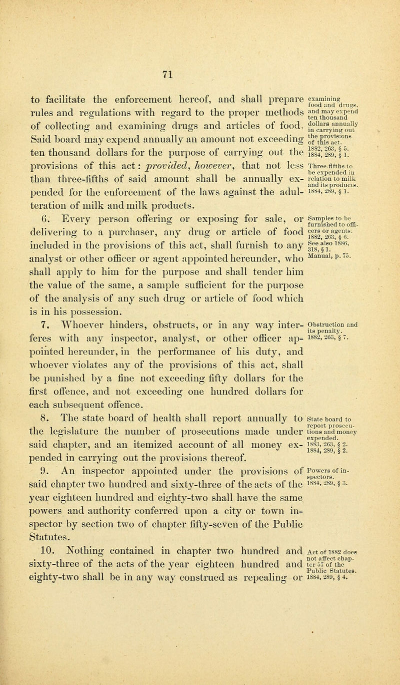 to facilitate the enforcement hereof, and shall prepare examining x food and drugs, rules and regulations with regard to the proper methods and may expend o o Jr i ten thousand of collecting and examining drugs and articles of food. ?°a™?™„!Jy Said board may expend annually an amount not exceeding onELTcT.0118 ten thousand dollars for the purpose of carrying out the ]lsl] 111; | \\ provisions of this act: provided, hoivever, that not less Three-fifths to be expended in than three-fifths ot said amount shall be annually ex- relation to miik and its products. pended for the enforcement of the laws against the adul- 1884> 289> § i- teration of milk and milk products. 6. Every person offering or exposing for sale, or Samples to be J L ~ x ° furnisned to ofli- delivering to a purchaser, any drug or article of food «ers orients, included in the provisions of this act, shall furnish to any f^l1^1886, analyst or other officer or agent appointed hereunder, who Manual> p- 7o- shall apply to him for the purpose and shall tender him the value of the same, a sample sufficient for the purpose of the analysis of any such drug or article of food which is in his possession. 7. Whoever hinders, obstructs, or in any way inter- obstruction and ^ u its penalty. feres with any inspector, analyst, or other officer ap- 1882> 263> §7- pointed hereunder, in the performance of his duty, and whoever violates any of the provisions of this act, shall be punished by a fine not exceeding fifty dollars for the first offence, and not exceeding one hundred dollars for each subsequent offence. 8. The state board of health shall report annually to state board to the legislature the number of prosecutions made under tions and money ° expended. said chapter, and an itemized account of all money ex- iss3,263, § 2. . . . . J 1884, 289, § 2. pended in carrying out the provisions thereof. 9. An inspector appointed under the provisions of Powers of in. ■, spectors. said chapter two hundred and sixty-three of the acts of the 188i> 289> §3- year eighteen hundred and eighty-two shall have the same powers and authority conferred upon a city or town in- spector by section two of chapter fifty-seven of the Public Statutes. 10. Nothing contained in chapter two hundred and Act of 1882 does sixty-three of the acts of the year eighteen hundred and ter 57 of the . • ^ ° Public Statutes. eighty-two shall be in any way construed as repealing or 1884,289, §4.