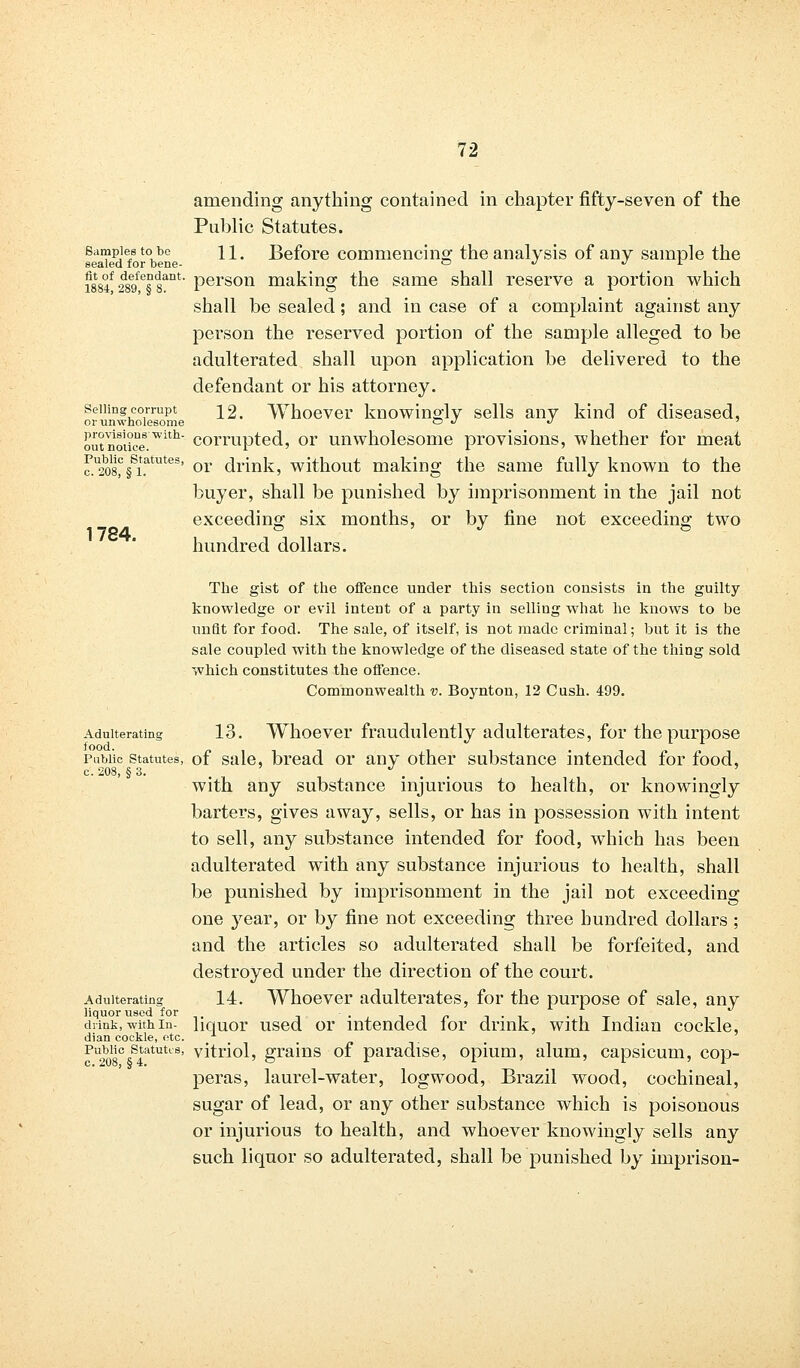 1784. amending anything contained in chapter fifty-seven of the Public Statutes. Samples to be n. Before commencing the analysis of any sample the sealed for bene- ° ^ •* * i884f 2d89fes8ant' Person making the same shall reserve a portion which shall be sealed; and in case of a complaint against any person the reserved portion of the sample alleged to be adulterated shall upon application be delivered to the defendant or his attorney. selling corrupt \<% Whoever knowingly sells any kind of diseased, or unwholesome ~ J J out notice.with corrupted, or unwholesome provisions, whether for meat c?.U2^§Si.atutes' or drink, without making the same fully known to the buyer, shall be punished by imprisonment in the jail not exceeding six months, or by fine not exceeding two hundred dollars. The gist of the offence under this section consists in the guilty knowledge or evil intent of a party in selling what he knows to be unfit for food. The sale, of itself, is not made criminal; but it is the sale coupled with the knowledge of the diseased state of the thing sold which constitutes the offence. Commonwealth v. Boynton, 12 Cush. 499. Adulterating 13. Whoever fraudulently adulterates, for the purpose Public statutes, of sale, bread or any other substance intended for food, c.208, §3. . ... with any substance injurious to health, or knowingly barters, gives away, sells, or has in possession with intent to sell, any substance intended for food, which has been adulterated with any substance injurious to health, shall be punished by imprisonment in the jail not exceeding one year, or by fine not exceeding three hundred dollars ; and the articles so adulterated shall be forfeited, and destroyed under the direction of the court. Adulterating 14. Whoever adulterates, for the purpose of sale, any liquor U8ed for - . . . drink, with in- liquor used or intended lor drmk, with Indian cockle, dian cockle, etc. fU208C5S4at,ltLS' vitriol, grains of paradise, opium, alum, capsicum, cop- peras, laurel-water, logwood, Brazil wood, cochineal, sugar of lead, or any other substance which is poisonous or injurious to health, and whoever knowingly sells any such liquor so adulterated, shall be punished by imprison- 208, § 4.