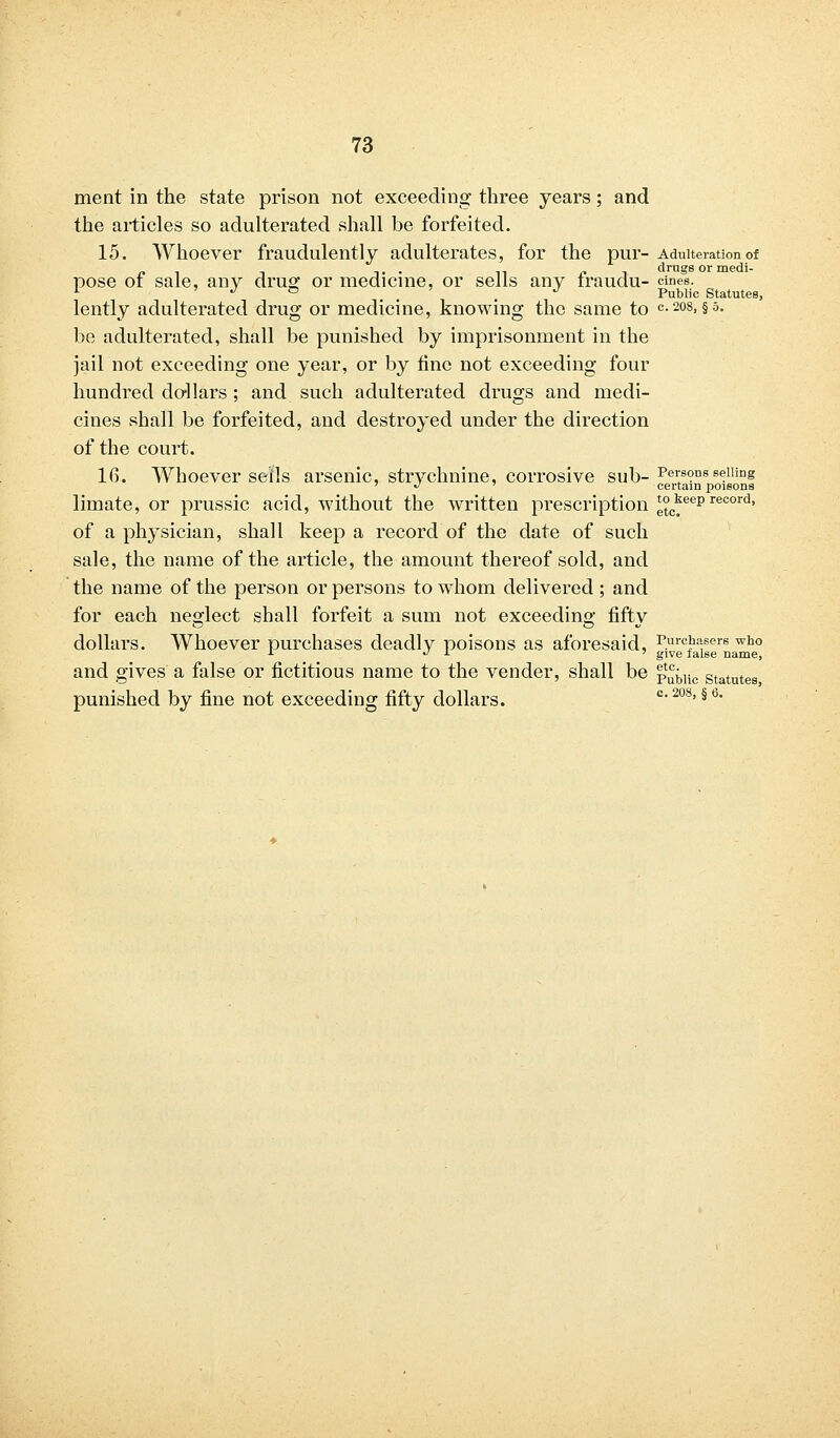 ment in the state prison not exceeding three years; and the articles so adulterated shall be forfeited. 15. Whoever fraudulently adulterates, for the pur- Adulteration of pose of sale, any drug or medicine, or sells any fraudu- cines. 1 J ° ' J Public Statutes, lently adulterated drug or medicine, knowing the same to c-208> §5- be adulterated, shall be punished by imprisonment in the jail not exceeding one year, or by fine not exceeding four hundred do-liars ; and such adulterated drugs and medi- cines shall be forfeited, and destroyed under the direction of the court. 16. Whoever sells arsenic, strychnine, corrosive sub- Persons selling '•'-.' certain poisons limate, or prussic acid, without the written prescription tokeeprecord, of a physician, shall keep a record of the date of such sale, the name of the article, the amount thereof sold, and the name of the person or persons to whom delivered ; and for each neglect shall forfeit a sum not exceeding fifty dollars. Whoever purchases deadly poisons as aforesaid, Purchasers who L  i ' give false name, and gives a false or fictitious name to the vender, shall be p^lic Statntes punished by fine not exceeding fifty dollars. c*208'§b'