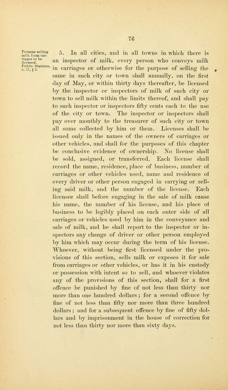 mifkfromUS? 5* *n al* ci^es' an^ in all towns in which there is ™fnsed°be an inspector of milk, every person who conveys milk r.U57l,lc§ f.tatutes' in carriages or otherwise for the purpose of selling the same in such city or town shall annually, on the first day of May, or within thirty days thereafter, be licensed by the inspector or inspectors of milk of such city or town to sell milk within the limits thereof, and shall pay to such inspector or inspectors fifty cents each to the use of the city or town. The inspector or inspectors shall pay over monthly to the treasurer of such city or town all sums collected by him or them. Licenses shall be issued only in the names of the owners of carriages or other vehicles, and shall for the purposes of this chapter be conclusive evidence of ownership. No license shall be sold, assigned, or transferred. Each license shall record the name, residence, place of business, number of carriages or other vehicles used, name and residence of every driver or other person engaged in carrying or sell- ing said milk, and the number of the license. Each licensee shall before engaging in the sale of milk cause his name, the number of his license, and his place of business to be legibly placed on each outer side of all carriages or vehicles used by him in the conveyance and sale of milk, and he shall report to the inspector or in- spectors any change of driver or other person employed by him which may occur during the term of his license. Whoever, without being first licensed under the pro- visions of this section, sells milk or exposes it for sale from carriages or other vehicles, or has it in his custody or possession with intent so to sell, and whoever violates any of the provisions of this section, shall for a first offence be punished by fine of not less than thirty nor more than one hundred dollars; for a second offence by fine of not less than fifty nor more than three hundred dollars ; and for a subsequent offence by fine of fifty dol- lars and by imprisonment in the house of correction for not less than thirty nor more than sixty days.