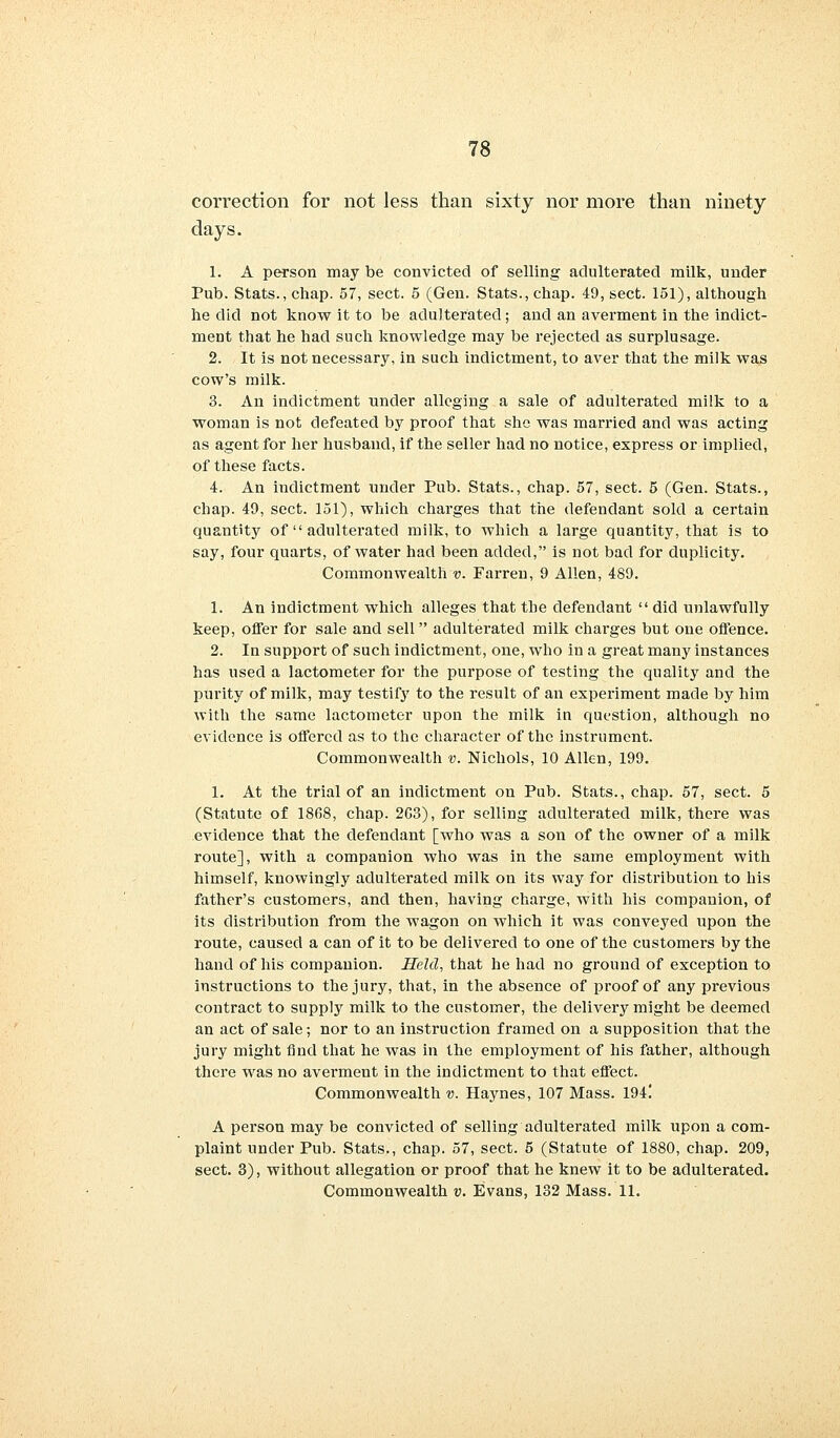 correction for not less than sixty nor more than ninety days. 1. A person may be convicted of selling adulterated milk, under Pub. Stats., chap. 57, sect. 5 (Gen. Stats., chap. 49, sect. 151), although he did not know it to be adulterated; and an averment in the indict- ment that he had such knowledge may be rejected as surplusage. 2. It is not necessary, in such indictment, to aver that the milk was cow's milk. 3. An indictment under alleging a sale of adulterated milk to a woman is not defeated by proof that she was married and was acting as agent for her husband, if the seller had no notice, express or implied, of these facts. 4. An indictment under Pub. Stats., chap. 57, sect. 5 (Gen. Stats., chap. 49, sect. 151), which charges that the defendant sold a certain quantity of  adulterated milk, to which a large quantity, that is to say, four quarts, of water had been added, is not bad for duplicity. Commonwealth v. Farren, 9 Allen, 489. 1. An indictment which alleges that the defendant  did unlawfully keep, offer for sale and sell adulterated milk charges but one offence. 2. In support of such indictment, one, who in a great many instances has used a lactometer for the purpose of testing the quality and the purity of milk, may testify to the result of an experiment made by him with the same lactometer upon the milk in question, although no evidence is offered as to the character of the instrument. Commonwealth v. Nichols, 10 Allen, 199. 1. At the trial of an indictment on Pub. Stats., chap. 57, sect. 5 (Statute of 1868, chap. 2C3), for selling adulterated milk, there was evidence that the defendant [who was a son of the owner of a milk route], with a companion who was in the same employment with himself, knowingly adulterated milk on its way for distribution to his father's customers, and then, having charge, with his companion, of its distribution from the wagon on which it was conveyed upon the route, caused a can of it to be delivered to one of the customei's by the hand of his companion. Held, that he had no ground of exception to instructions to the jury, that, in the absence of proof of any previous contract to supply milk to the customer, the delivery might be deemed an act of sale; nor to an instruction framed on a supposition that the jury might find that he was in the employment of his father, although there was no averment in the indictment to that effect. Commonwealth v. Haynes, 107 Mass. 194! A person may be convicted of selling adulterated milk upon a com- plaint under Pub. Stats., chap. 57, sect. 5 (Statute of 1880, chap. 209, sect. 3), without allegation or proof that he knew it to be adulterated. Commonwealth v. Evans, 132 Mass. 11.