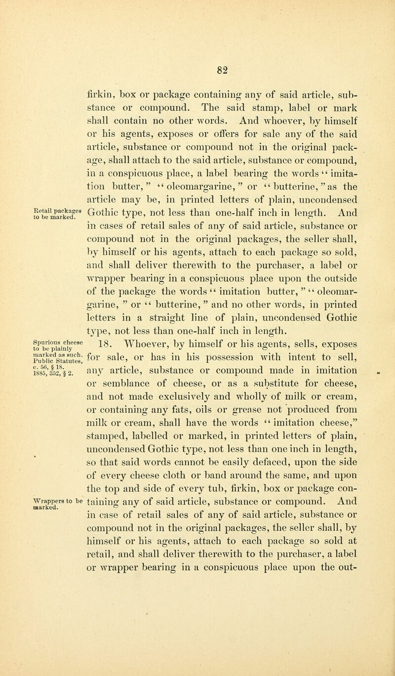 firkin, box or package containing any of said article, sub- stance or compound. The said stamp, label or mark shall contain no other words. And whoever, by himself or his agents, exposes or offers for sale any of the said article, substance or compound not in the original pack- age, shall attach to the said article, substance or compound, in a conspicuous place, a label bearing the words  imita- tion butter,  oleomargarine,  or  butterine,  as the article may be, in printed letters of plain, uncondensed Retail packages Gothic type, not less than one-half inch in length. And to OtJ marked c */ x ■? o in cases of retail sales of any of said article, substance or compound not in the original packages, the seller shall, by himself or his agents, attach to each package so sold, and shall deliver therewith to the purchaser, a label or wrapper bearing in a conspicuous place upon the outside of the package the words  imitation butter,   oleomar- garine,  or  butterine,  and no other words, in printed letters in a straight line of plain, uncondensed Gothic type, not less than one-half inch in length. tobe^iaini16686 ^' Whoever, by himself or his agents, sells, exposes Pubncdsatlt8ute6' -or sa^e' or nas m his possession with intent to sell, iss55b,'3§52^'§2. any article, substance or compound made in imitation or semblance of cheese, or as a substitute for cheese, and not made exclusively and wholly of milk or cream, or containing any fats, oils or grense not produced from milk or cream, shall have the words  imitation cheese, stamped, labelled or marked, in printed letters of plain, uncondensed Gothic type, not less than one inch in length, so that said words cannot be easily defaced, upon the side of every cheese cloth or band around the same, and upon the top and side of every tub, firkin, box or package con- wrappersto be tainino; any of said article, substance or compound. And marked. . . . in case of retail sales of any of said article, substance or compound not in the original packages, the seller shall, by himself or his agents, attach to each package so sold at retail, and shall deliver therewith to the purchaser, a label or wrapper bearing in a conspicuous place upon the out-