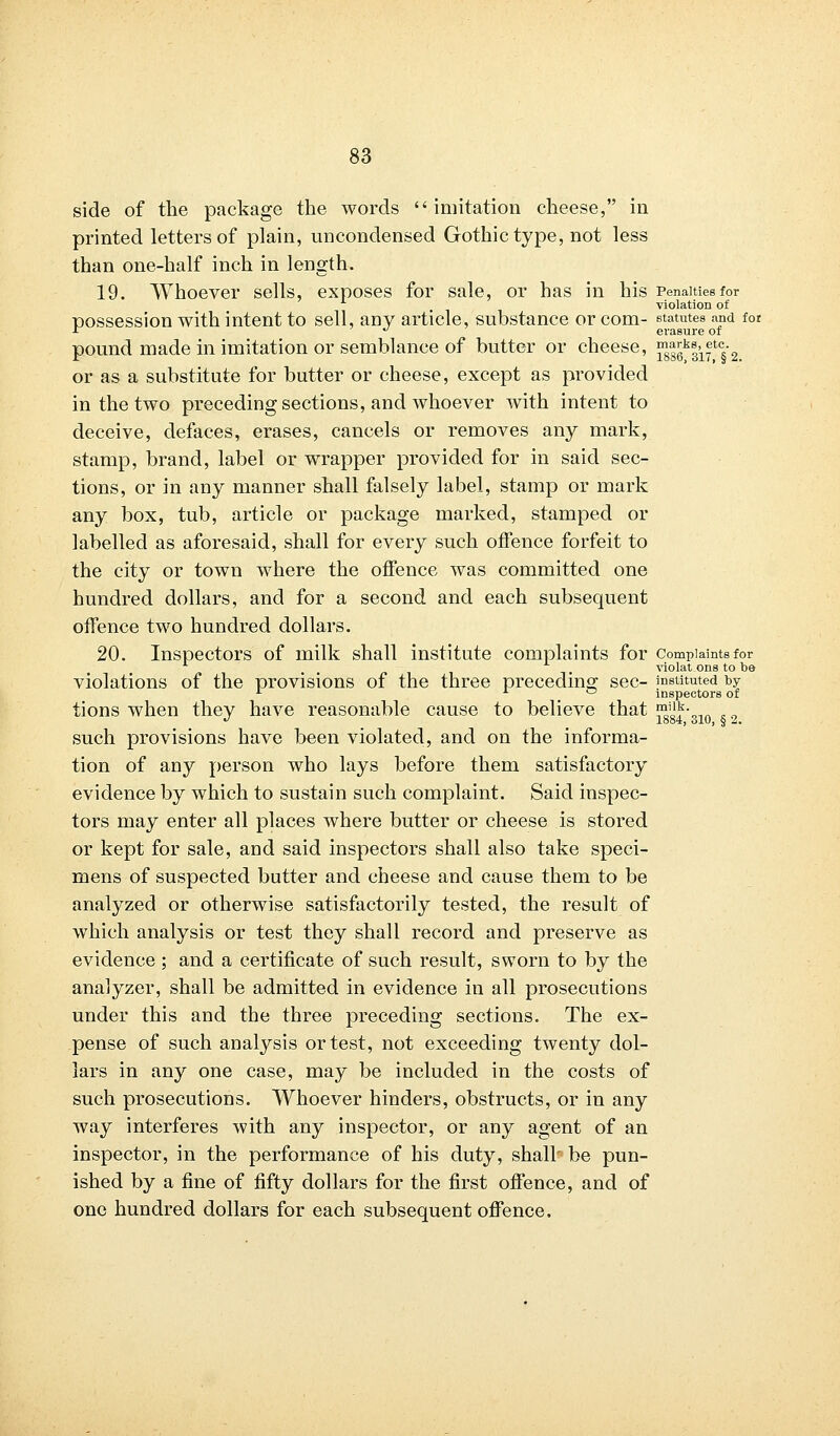 side of the package the words imitation cheese, in printed letters of plain, uncondensed Gothic type, not less than one-half inch in length. 19. Whoever sells, exposes for sale, or has in his Penalties for violation of possession with intent to sell, any article, substance or com- statutes and for r * erasure of pound made in imitation or semblance of butter or cheese, ^ggk|if c§2 or as a substitute for butter or cheese, except as provided in the two preceding sections, and whoever with intent to deceive, defaces, erases, cancels or removes any mark, stamp, brand, label or wrapper provided for in said sec- tions, or in any manner shall falsely label, stamp or mark any box, tub, article or package marked, stamped or labelled as aforesaid, shall for every such offence forfeit to the city or town where the offence was committed one hundred dollars, and for a second and each subsequent offence two hundred dollars. 20. Inspectors of milk shall institute complaints for complaints for violat ons to be violations of the provisions of the three preceding sec- instituted t>y L . inspectors of tions when they have reasonable cause to believe that ™'lk- . „ such provisions have been violated, and on the informa- tion of any person who lays before them satisfactory evidence by which to sustain such complaint. Said inspec- tors may enter all places where butter or cheese is stored or kept for sale, and said inspectors shall also take speci- mens of suspected butter and cheese and cause them to be analyzed or otherwise satisfactorily tested, the result of which analysis or test they shall record and preserve as evidence ; and a certificate of such result, sworn to by the analyzer, shall be admitted in evidence in all prosecutions under this and the three preceding sections. The ex- pense of such analysis or test, not exceeding twenty dol- lars in any one case, may be included in the costs of such prosecutions. Whoever hinders, obstructs, or in any way interferes with any inspector, or any agent of an inspector, in the performance of his duty, shall' be pun- ished by a fine of fifty dollars for the first offence, and of one hundred dollars for each subsequent offence.