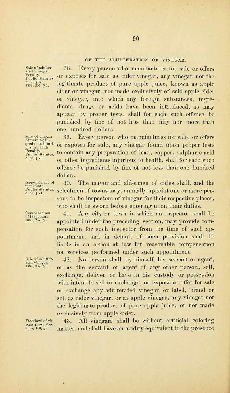 OF THE ADULTERATION OF VINEGAR. ttaid vLaed arter ^' Every person who manufactures for sale or offers Pubiioystatutes, 01* exposes for sale as cider vinegar, any vinegar not the i883%§57?§ i. legitimate product of pure apple juice, known as apple cider or vinegar, not made exclusively of said apple cider or vinegar, into which any foreign substances, ingre- dients, drugs or acids have been introduced, as may appear by proper tests, shall for each such offence be punished by fine of not less than fifty nor more than one hundred dollars. sale of vinegar 39, Every person who manufactures for sale, or offers containing in- « a outdtohteai'thUri or exposes for sale, any vinegar found upon proper tests PubuFstatutes, to contain any preparation of lead, copper, sulphuric acid or other ingredients injurious to health, shall for each such offence be punished by fine of not less than one hundred dollars. Appointment of 40. The mayor and aldermen of cities shall, and the inspectors. •> ^ueo% ||atutes' selectmen of towns may, annually appoint one or more per- sons to be inspectors of vinegar for their respective places, who shall be sworn before entering upon their duties. compensation 41. A^ny city or town in which an inspector shall be of inspectors.   L 1883,257, §2. appointed under the preceding section, may provide com- pensation for such inspector from the time of such ap- pointment, and in default of such provision shall be liable in an action at law for reasonable compensation for services performed under such appointment. sale of adulter- 42. No person shall by himself, his servant or agent, ated vinegar. >■  . • 1884,307, §1. or as t]ie servant or agent of any other person, sell, exchange, deliver or have in his custody or possession with intent to sell or exchange, or expose or offer for sale or exchange any adulterated vinegar, or label, brand or sell as cider vinegar, or as apple vinegar, any vinegar not the legitimate product of pure apple juice, or not made exclusively from apple cider. standard of vin- 43. All vinegars shall be without artificial coloring egar prescribed. ~ 1885,150, § 1. matter, and shall have an acidity equivalent to the presence