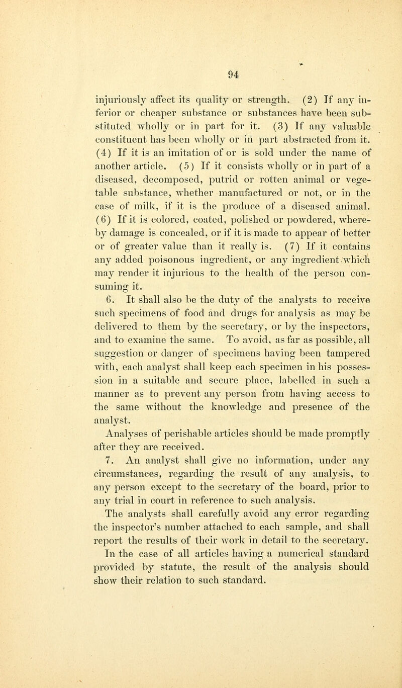 injuriously affect its quality or strength. (2) If any in- ferior or cheaper substance or substances have been sub- stituted wholly or in part for it. (3) If any valuable constituent has been wholly or in part abstracted from it. (4) If it is an imitation of or is sold under the name of another article. (5) If it consists wholly or in part of a diseased, decomposed, putrid or rotten animal or vege- table substance, whether manufactured or not, or in the case of milk, if it is the produce of a diseased animal. (6) If it is colored, coated, polished or powdered, where- by damage is concealed, or if it is made to appear of better or of greater value than it really is. (7) If it contains any added poisonous ingredient, or any ingredient .which may render it injurious to the health of the person con- suming it. 6. It shall also be the duty of the analysts to receive such specimens of food and drugs for analysis as may be delivered to them by the secretary, or by the inspectors, and to examine the same. To avoid, as far as possible, all suggestion or danger of specimens having been tampered with, each analyst shall keep each specimen in his posses- sion in a suitable and secure place, labelled in such a manner as to prevent any person from having access to the same without the knowledge and presence of the analyst. Analyses of perishable articles should be made promptly after they are received. 7. An analyst shall give no information, under any circumstances, regarding the result of any analysis, to any person except to the secretary of the board, prior to any trial in court in reference to such analysis. The analysts shall carefully avoid any error regarding the inspector's number attached to each sample, and shall report the results of their work in detail to the secretary. In the case of all articles having a numerical standard provided by statute, the result of the analysis should show their relation to such standard.