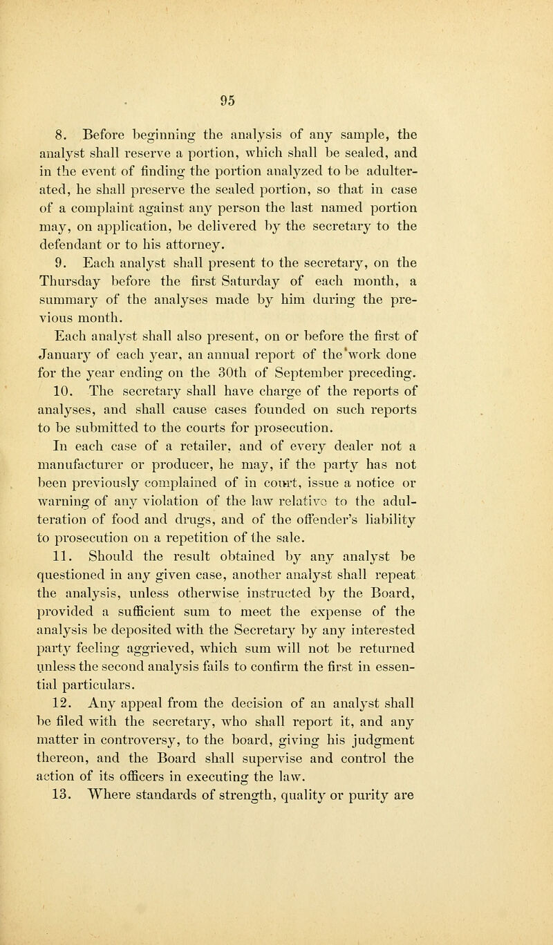 8. Before beginning the analysis of any sample, the analyst shall reserve a portion, which shall be sealed, and in the event of finding the portion analyzed to be adulter- ated, he shall preserve the sealed portion, so that in case of a complaint against any person the last named portion may, on application, be delivered by the secretary to the defendant or to his attorney. 9. Each analyst shall present to the secretary, on the Thursday before the first Saturday of each month, a summary of the analyses made by him during the pre- vious month. Each analyst shall also present, on or before the first of January of each year, an annual report of the'work done for the year ending on the 30th of September preceding. 10. The secretary shall have charge of the reports of analyses, and shall cause cases founded on such reports to be submitted to the courts for prosecution. In each case of a retailer, and of every dealer not a manufacturer or producer, he may, if the party has not been previously complained of in court, issue a notice or warning of any violation of the law relative to the adul- teration of food and drugs, and of the offender's liability to prosecution on a repetition of the sale. 11. Should the result obtained by any analyst be questioned in any given case, another analyst shall repeat the analysis, unless otherwise instructed by the Board, provided a sufficient sum to meet the expense of the analysis be deposited with the Secretary by any interested party feeling aggrieved, which sum will not be returned unless the second analysis fails to confirm the first in essen- tial particulars. 12. Any appeal from the decision of an analyst shall be filed with the secretary, who shall report it, and any matter in controversy, to the board, giving his judgment thereon, and the Board shall supervise and control the action of its officers in executing the law. 13. Where standards of strength, quality or purity are