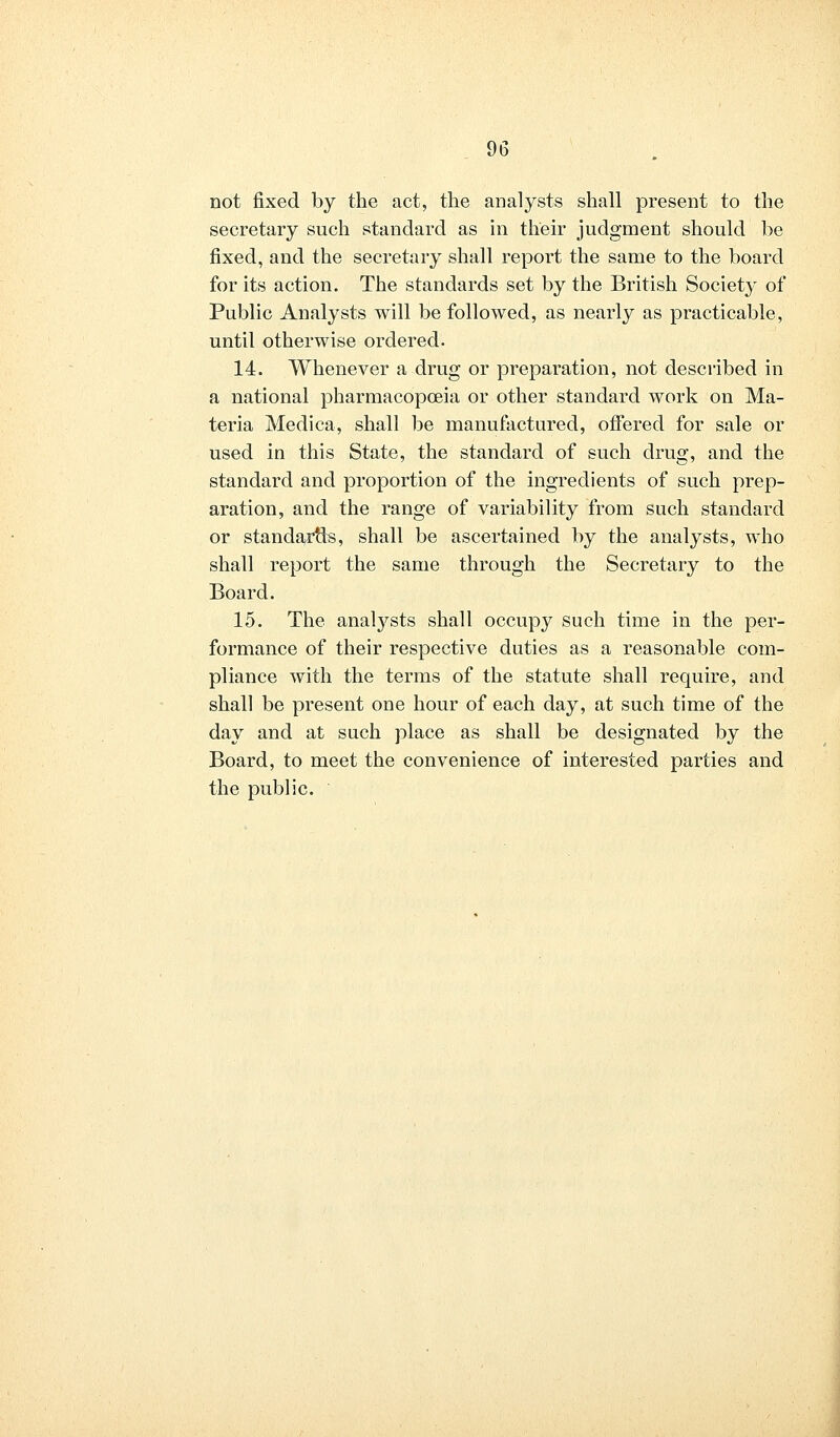 not fixed by the act, the analysts shall present to the secretary such standard as in their judgment should be fixed, and the secretary shall report the same to the board for its action. The standards set by the British Society of Public Analysts will be followed, as nearly as practicable, until otherwise ordered. 14. Whenever a drug or preparation, not described in a national pharmacopoeia or other standard work on Ma- teria Medica, shall be manufactured, offered for sale or used in this State, the standard of such drug, and the standard and proportion of the ingredients of such prep- aration, and the range of variability from such standard or standards, shall be ascertained by the analysts, who shall report the same through the Secretary to the Board. 15. The analysts shall occupy such time in the per- formance of their respective duties as a reasonable com- pliance with the terms of the statute shall require, and shall be present one hour of each day, at such time of the day and at such place as shall be designated by the Board, to meet the convenience of interested parties and the public.