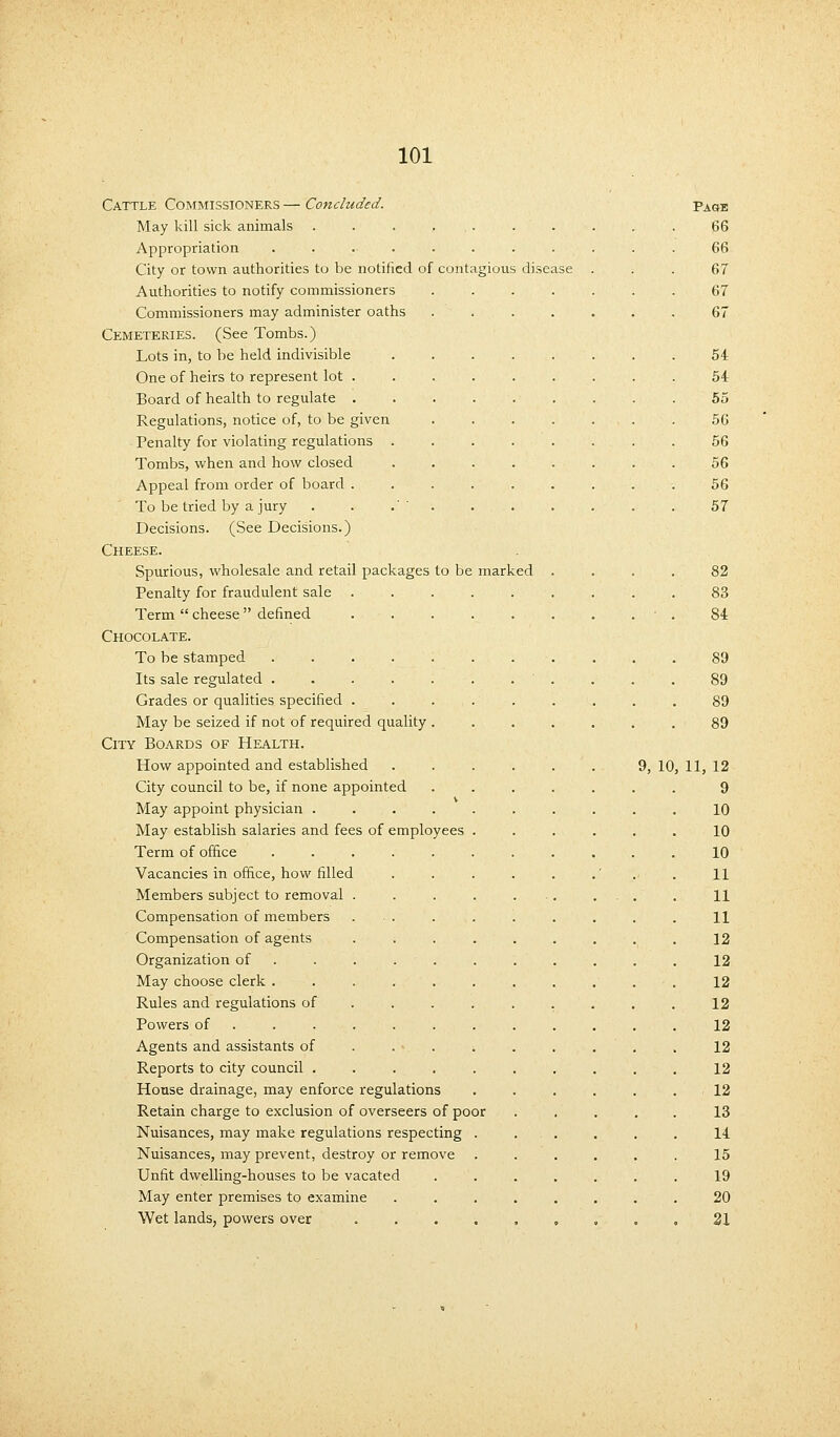 Cattle Commissioners — Concluded. Page May kill sick animals .......... 66 Appropriation ............ 66 City or town authorities to be notified of contagious disease . . . 67 Authorities to notify commissioners ....... 67 Commissioners may administer oaths ....... 67 Cemeteries. (See Tombs.) Lots in, to be held indivisible . . . . . . . . 54 One of heirs to represent lot ......... 54 Board of health to regulate . . . . . . . . .55 Regulations, notice of, to be given ....... 56 Penalty for violating regulations 56 Tombs, when and how closed ........ 56 Appeal from order of board . . . . . . . . . 56 To be tried by a jury . . .'' 57 Decisions. (See Decisions.) Cheese. Spurious, wholesale and retail packages to be marked .... 82 Penalty for fraudulent sale . . . . . . . . . 83 Term cheese defined . . . . . . . . • . 84 Chocolate. To be stamped 89 Its sale regulated ........... 89 Grades or qualities specified ......... 89 May be seized if not of required quality ....... 89 City Boards of Health. How appointed and established . . . . . . 9,10,11,12 City council to be, if none appointed ....... 9 May appoint physician .......... 10 May establish salaries and fees of employees ...... 10 Term of office ........... 10 Vacancies in office, how filled . . . . . .' 11 Members subject to removal . . . . . ... . 11 Compensation of members ... . . . . . . . H Compensation of agents . . . . . . . . . 12 Organization of . . . . . . . . . . 12 May choose clerk ........... 12 Rules and regulations of. . . . . . . . . 12 Powers of ............ 12 Agents and assistants of .......... 12 Reports to city council .......... 12 House drainage, may enforce regulations ...... 12 Retain charge to exclusion of overseers of poor ..... 13 Nuisances, may make regulations respecting ...... 14 Nuisances, may prevent, destroy or remove ...... 15 Unfit dwelling-houses to be vacated ....... 19 May enter premises to examine ........ 20 Wet lands, powers over 21