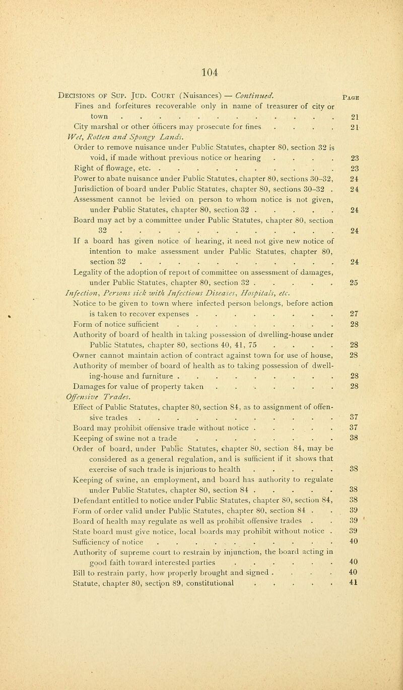 Decisions of Sup. Jud. Court (Nuisances) — Continued. Fines and forfeitures recoverable only in name of treasurer of city or town ............ City marshal or other officers may prosecute for fines .... Wet, Rotten and Spongy Lands. Order to remove nuisance under Public Statutes, chapter 80, section 32 is void, if made without previous notice or hearing .... Right of flowage, etc. . . . . . . . . . Power to abate nuisance under Public Statutes, chapter 80, sections 30-32, Jurisdiction of board under Public Statutes, chapter 80, sections 30-32 . Assessment cannot be levied on person to whom notice is not given, under Public Statutes, chapter 80, section 32 . Board may act by a committee under Public Statutes, chapter 80, section 32 If a board has given notice of hearing, it need not give new notice of intention to make assessment under Public Statutes, chapter 80, section 32 .......... Legality of the adoption of repott of committee on assessment of damages, under Public Statutes, chapter 80, section 32 . Infection, Persons sick with Infectious Diseases, Hospitals, etc. Notice to be given to town where infected person belongs, before action is taken to recover expenses .... Form of notice sufficient ..... Authority of board of health in taking possession of dwelling-house under Public Statutes, chapter 80, sections 40, 41, 75 Owner cannot maintain action of contract against town for use of house Authority of member of board of health as to taking possession of dwell ing-house and furniture ..... Damages for value of property taken Offensive Trades. Effect of Public Statutes, chapter 80, section 84, as to assi sive trades ....... Board may prohibit offensive trade without notice . Keeping of swine not a trade .... Order of board, under Public Statutes, chapter 80, section 84, may be considered as a general regulation, and is sufficient if it shows that exercise of such trade is injurious to health . Keeping of swine, an employment, and board has authority to regulate under Public Statutes, chapter 80, section 84 . Defendant entitled to notice under Public Statutes, chapter 80, section 84, Form of order valid under Public Statutes, chapter 80, section 84 . Board of health may regulate as well as prohibit offensive trades . State board must give notice, local boards may prohibit without notice . Sufficiency of notice . . . ... . . • . - . Authority of supreme court to restrain by injunction, the board acting in good faith toward interested parties . Bill to restrain party, how properly brought and signed .... Statute, chapter 80, section 89, constitutional ..... Page 21 21 23 23 24 24 24 24 24 25 27 28 28 28 28 28 37 37 38 38 38 38 39 39 39 40 40 40 41